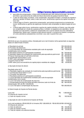 http://www.lgncontabil.com.br/
    •   para efeito de compensação, o tributo será considerado pelo valor efetivamente pago, não sendo
        permitido o aproveitamento de crédito de tributo decorrente de qualquer benefício fiscal;
    •   o valor do tributo pago no Exterior, a ser compensado, não poderá exceder o montante do imposto e
        adicional, devidos no Brasil, sobre o valor dos lucros, rendimentos e ganhos de capital incluídos no
        lucro real;
    •   o tributo pago no Exterior, passível de compensação, será sempre proporcional ao montante dos
        lucros, rendimentos ou ganhos de capital que houverem sido computados na determinação do lucro
        real;
    •   o tributo pago sobre lucros, rendimentos e ganhos de capital auferidos no Exterior, que não puder
        ser compensado em virtude de a pessoa jurídica, no Brasil, no respectivo ano-calendário, não ter
        apurado lucro real positivo, poderá ser compensado com o que for devido nos anos calendários
        subseqüentes. Nesse caso, a pessoa jurídica deverá calcular o montante do imposto a compensar
        em anos-calendários subseqüentes e controlar o seu valor na parte B do Lalur.

8. EXEMPLO

Admitindo-se que uma pessoa jurídica, tributada pelo lucro real trimestral, tenha apresentado os seguintes
dados em determinado trimestre:

a) Resultado do período                                                              R$1.500.000,00
b) Provisões não dedutíveis                                                          R$ 250.000,00
c) Lucros derivados de investimentos avaliados pelo custo de aquisição               R$ 55.000,00
contabilizados como receitas
d) Resultados positivos em participações societárias                                 R$ 330.000,00
e) Resultado negativo da avaliação de investimentos pela equivalência patrimonial    R$ 160.000,00
f) Prejuízo fiscal apurado em períodos anteriores                                    R$ 500.000,00
g) Contribuição Social Sobre o Lucro                                                 R$ 23.000,00
h) IRRF sobre aplicações financeiras                                                 R$ 13.500,00
i) Incentivo fiscal ao PAT                                                           R$   5.500,00
l) IRRF sobre juros remuneratórios do capital próprio recebidos de coligada          R$ 30.000,00

a) Apuração da base de cálculo:

Resultado antes do IR                                                                R$1.500.000,00
(+) Resultado negativo da avaliação de investimentos pela equivalência patrimonial   R$ 160.000,00
(+) Contribuição Social Sobre o Lucro                                                R$ 23.000,00
(+) Provisões não dedutíveis                                                         R$ 250.000,00
(-) Resultados positivos em participações societárias                                R$ 330.000,00
(-) Lucros derivados de investimentos avaliados pelo custo de aquisição              R$ 55.000,00
contabilizados como receita
(=) Lucro real antes da compensação de prejuízos                                     R$1.548.000,00
(-) Compensação de prejuízos fiscais períodos anteriores (valor do limite de         R$ 464.400,00
compensação: 30% de R$ 1.548.000,00)
(=) Lucro real após a compensação de prejuízos                                       R$1.083.600,00

b) Determinação do Imposto de Renda devido:

Lucro real                                                                      R$      1.083.600,00
(X) Alíquota do imposto normal                                                                  15%
(=) Valor do imposto normal                                                     R$        162.540,00

c) Apuração do valor do adicional do Imposto de Renda:

Lucro real excedente a R$ 60.000,00 no trimestre (R$ 1.083.6000,00 - R$ 60.000,00) R$ 1.023.600,00
(X) Alíquota do adicional                                                                     10%
(=) Valor do adicional                                                             R$ 102.360,00
(+) Valor do imposto normal                                                        R$ 162.540,00
(=) Total do imposto e do adicional devidos                                        R$ 264.900,00
 