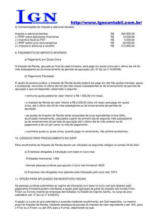 http://www.lgncontabil.com.br/
d) Compensações do imposto e adicional devidos:

Imposto e adicional devidos                                                     R$       264.900,00
(-) IRRF sobre aplicações financeiras                                           R$        13.500,00
(-) Incentivo fiscal ao PAT                                                     R$         5.500,00
(-) IRRF sobre juros remuneratórios                                             R$        30.000,00
(=) Imposto e adicional a recolher                                              R$       215.900,00

9. PAGAMENTO DO IMPOSTO APURADO

        a) Pagamento em Quota Única

O Imposto de Renda, apurado ao final de cada trimestre, será pago em quota única até o último dia útil do
mês subseqüente ao do encerramento do período de apuração (art. 6º da Lei nº 9.430/96).

        b) Pagamento Parcelado

À opção da pessoa jurídica, o Imposto de Renda devido poderá ser pago em até três quotas mensais, iguais
e sucessivas, vencíveis no último dia útil dos três meses subseqüentes ao do encerramento do período de
apuração a que corresponder, observado o seguinte:

        - nenhuma quota poderá ter valor inferior a R$ 1.000,00 (mil reais);

        - o Imposto de Renda de valor inferior a R$ 2.000,00 (dois mil reais) será pago em quota
        única, até o último dia útil do mês subseqüente ao do encerramento do período de
        apuração;

        - as quotas do Imposto de Renda serão acrescidas de juros equivalentes à taxa Selic,
        acumulada mensalmente, calculados a partir do primeiro dia do segundo mês subseqüente
        ao do encerramento do período de apuração até o último dia do mês anterior ao do
        pagamento e de um por cento no mês do pagamento;

        - a primeira quota ou quota única, quando paga no vencimento, não sofrerá acréscimos.

10. CÓDIGOS PARA PREENCHIMENTO DO DARF

Para recolhimento do Imposto de Renda devem ser utilizados os seguintes códigos no campo 04 do Darf:

        a) Empresas obrigadas à tributação com base no lucro real:

        - Entidades financeiras: 1599

        - Demais pessoas jurídicas que apuram o lucro real trimestral: 0220

        b) Empresas não obrigadas mas optantes pela tributação pelo lucro real: 3373

11. OPÇÃO PARA APLICAÇÃO EM INCENTIVOS FISCAIS

As pessoas jurídicas submetidas ao regime de tributação com base no lucro real que optarem pelo
pagamento trimestral podem manifestar a opção pela aplicação de parte do imposto nos fundos Finor,
Finam ou Funres (restrito às empresas domiciliadas no Estado do Espírito Santo), no curso do ano-
calendário (art. 4º da Lei nº 9.532/97).

A opção no curso do ano-calendário é exercida mediante recolhimento, em Darf específico, no mesmo
prazo do Imposto de Renda, mediante destaque de parcela do imposto de valor equivalente a até 18%, para
o Finor ou o Finam, ou até 25% para o Funres, observando-se que:
 