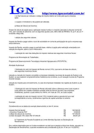 http://www.lgncontabil.com.br/
        - no Darf deverá ser indicado o código de receita relativo ao fundo pelo qual a empresa
        optar;

        - a opção é irretratável e não poderá ser alterada;

        a) Base de Cálculo do Incentivo

A base de cálculo da opção para a aplicação nesses fundos é o imposto calculado à alíquota normal de
15%, sem inclusão do adicional, com os seguintes ajustes (arts. 599 e 600 do RIR/99 e 16, § 4º, da Lei nº
9.430/96 e Majur/98):

        - adição dos seguintes valores:

Imposto de Renda a pagar sobre o lucro de sociedade em conta de participação da qual a empresa seja
sócia ostensiva;

Imposto de Renda, vencido e pago no período-base, relativo à opção pela realização antecipada com
redução da alíquota, sobre o lucro inflacionário;

        - subtração do valor das deduções do imposto relativas aos seguintes incentivos fiscais:

Programa de Alimentação do Trabalhador;

Programa de Desenvolvimento Tecnológico Industrial/ Agropecuário (PDTI/PDTA);

Atividade Audiovisual

        - Subtração do valor do Imposto de Renda normal (15%), que serviu de base de cálculo,
        dos seguintes incentivos fiscais:

redução ou isenção do imposto concedida a empresas instaladas nas áreas de atuação da Sudene e da
Sudam, ou que explorem empreendimentos hoteleiros e/ou turísticos, ou em atuação na área do Programa
Grande Carajás;

redução do imposto para reinvestimento, no caso de empresas instaladas nas regiões da Sudene ou da
Sudam;

        - Subtração do valor do Imposto de Renda calculado sobre a diferença entre custo orçado e
        custo efetivo de unidade imobiliária vendida antes do término da obra (nas empresas
        imobiliárias), quando o custo efetivo for inferior, em mais de 15%, ao custo orçado;

        - subtração do valor do imposto normal (15%) incidente sobre a parcela do lucro real
        correspondente a lucros, rendimentos e ganhos de capital auferidos no exterior.

Exemplo:

Considerando-se os dados do exemplo desenvolvido no item 8, temos:

Imposto Normal devido                                                        R$           162.540,00
(-)Incentivo Fiscal do PAT                                                   R$             5.500,00
(=)Base de cálculo do incentivo                                              R$           157.040,00
(x)Valor da opção 18% sobre R$ 157.040,00                                    R$            28.267,20

        b) Tratamento da Parcela Excedente ao Limite Admitido Apurado na Declaração de
        Rendimentos

Se o valores destinados para os fundos excederem ao total que a pessoa jurídica tiver direito, apurado na
Declaração de Rendimentos, a parcela excedente será considerada (§ do art. 4º da Lei nº 9.532/97):
 