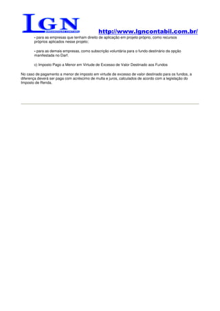 http://www.lgncontabil.com.br/
       - para as empresas que tenham direito de aplicação em projeto próprio, como recursos
       próprios aplicados nesse projeto;

       - para as demais empresas, como subscrição voluntária para o fundo destinário da opção
       manifestada no Darf.

       c) Imposto Pago a Menor em Virtude de Excesso de Valor Destinado aos Fundos

No caso de pagamento a menor de imposto em virtude de excesso de valor destinado para os fundos, a
diferença deverá ser paga com acréscimo de multa e juros, calculados de acordo com a legislação do
Imposto de Renda.
 