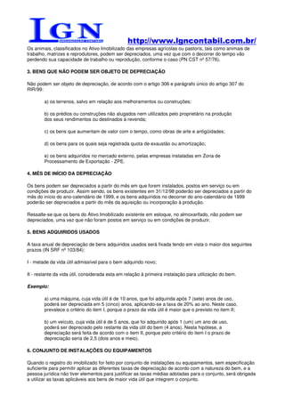 http://www.lgncontabil.com.br/
Os animais, classificados no Ativo Imobilizado das empresas agrícolas ou pastoris, tais como animais de
trabalho, matrizes e reprodutores, podem ser depreciados, uma vez que com o decorrer do tempo vão
perdendo sua capacidade de trabalho ou reprodução, conforme o caso (PN CST nº 57/76).

3. BENS QUE NÃO PODEM SER OBJETO DE DEPRECIAÇÃO

Não podem ser objeto de depreciação, de acordo com o artigo 306 e parágrafo único do artigo 307 do
RIR/99:

        a) os terrenos, salvo em relação aos melhoramentos ou construções;

        b) os prédios ou construções não alugados nem utilizados pelo proprietário na produção
        dos seus rendimentos ou destinados à revenda;

        c) os bens que aumentam de valor com o tempo, como obras de arte e antigüidades;

        d) os bens para os quais seja registrada quota de exaustão ou amortização;

        e) os bens adquiridos no mercado externo, pelas empresas instaladas em Zona de
        Processamento de Exportação - ZPE.

4. MÊS DE INÍCIO DA DEPRECIAÇÃO

Os bens podem ser depreciados a partir do mês em que forem instalados, postos em serviço ou em
condições de produzir. Assim sendo, os bens existentes em 31/12/98 poderão ser depreciados a partir do
mês do início do ano-calendário de 1999, e os bens adquiridos no decorrer do ano-calendário de 1999
poderão ser depreciados a partir do mês da aquisição ou incorporação à produção.

Ressalte-se que os bens do Ativo Imobilizado existente em estoque, no almoxarifado, não podem ser
depreciados, uma vez que não foram postos em serviço ou em condições de produzir.

5. BENS ADQUIRIDOS USADOS

A taxa anual de depreciação de bens adquiridos usados será fixada tendo em vista o maior dos seguintes
prazos (IN SRF nº 103/84):

I - metade da vida útil admissível para o bem adquirido novo;

II - restante da vida útil, considerada esta em relação à primeira instalação para utilização do bem.

Exemplo:

        a) uma máquina, cuja vida útil é de 10 anos, que foi adquirida após 7 (sete) anos de uso,
        poderá ser depreciada em 5 (cinco) anos, aplicando-se a taxa de 20% ao ano. Neste caso,
        prevalece o critério do item I, porque o prazo da vida útil é maior que o previsto no item II;

        b) um veículo, cuja vida útil é de 5 anos, que foi adquirido após 1 (um) um ano de uso,
        poderá ser depreciado pelo restante da vida útil do bem (4 anos). Nesta hipótese, a
        depreciação será feita de acordo com o item II, porque pelo critério do item I o prazo de
        depreciação seria de 2,5 (dois anos e meio).

6. CONJUNTO DE INSTALAÇÕES OU EQUIPAMENTOS

Quando o registro do imobilizado for feito por conjunto de instalações ou equipamentos, sem especificação
suficiente para permitir aplicar as diferentes taxas de depreciação de acordo com a natureza do bem, e a
pessoa jurídica não tiver elementos para justificar as taxas médias adotadas para o conjunto, será obrigada
a utilizar as taxas aplicáveis aos bens de maior vida útil que integrem o conjunto.
 