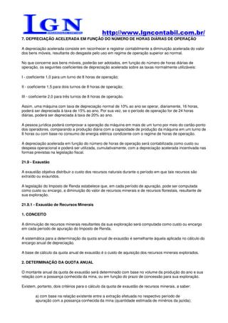 http://www.lgncontabil.com.br/
7. DEPRECIAÇÃO ACELERADA EM FUNÇÃO DO NÚMERO DE HORAS DIÁRIAS DE OPERAÇÃO

A depreciação acelerada consiste em reconhecer e registrar contabilmente a diminuição acelerada do valor
dos bens móveis, resultante do desgaste pelo uso em regime de operação superior ao normal.

No que concerne aos bens móveis, poderão ser adotados, em função do número de horas diárias de
operação, os seguintes coeficientes de depreciação acelerada sobre as taxas normalmente utilizáveis:

I - coeficiente 1,0 para um turno de 8 horas de operação;

II - coeficiente 1,5 para dois turnos de 8 horas de operação;

III - coeficiente 2,0 para três turnos de 8 horas de operação.

Assim, uma máquina com taxa de depreciação normal de 10% ao ano se operar, diariamente, 16 horas,
poderá ser depreciada à taxa de 15% ao ano. Por sua vez, se o período de operação for de 24 horas
diárias, poderá ser depreciada à taxa de 20% ao ano.

A pessoa jurídica poderá comprovar a operação da máquina em mais de um turno por meio do cartão-ponto
dos operadores, comparando a produção diária com a capacidade de produção da máquina em um turno de
8 horas ou com base no consumo de energia elétrica condizente com o regime de horas de operação.

A depreciação acelerada em função do número de horas de operação será contabilizada como custo ou
despesa operacional e poderá ser utilizada, cumulativamente, com a depreciação acelerada incentivada nas
formas previstas na legislação fiscal.

21.9 - Exaustão

A exaustão objetiva distribuir o custo dos recursos naturais durante o período em que tais recursos são
extraído ou exauridos.

A legislação do Imposto de Renda estabelece que, em cada período de apuração, pode ser computada
como custo ou encargo, a diminuição do valor de recursos minerais e de recursos florestais, resultante de
sua exploração.

21.9.1 - Exaustão de Recursos Minerais

1. CONCEITO

A diminuição de recursos minerais resultantes da sua exploração será computada como custo ou encargo
em cada período de apuração do Imposto de Renda.

A sistemática para a determinação da quota anual de exaustão é semelhante àquela aplicada no cálculo do
encargo anual de depreciação.

A base de cálculo da quota anual de exaustão é o custo de aquisição dos recursos minerais explorados.

2. DETERMINAÇÃO DA QUOTA ANUAL

O montante anual da quota de exaustão será determinado com base no volume da produção do ano e sua
relação com a possança conhecida da mina, ou em função do prazo de concessão para sua exploração.

Existem, portanto, dois critérios para o cálculo da quota de exaustão de recursos minerais, a saber:

        a) com base na relação existente entre a extração efetuada no respectivo período de
        apuração com a possança conhecida da mina (quantidade estimada de minérios da jazida);
 