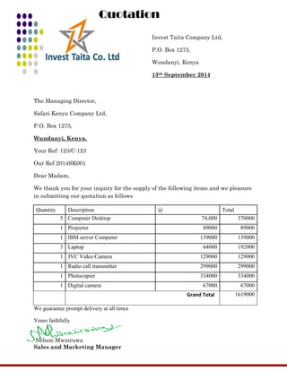 Invest Taita Company Ltd, 
P.O. Box 1273, 
Wundanyi, Kenya 
13th September 2014 
The Managing Director, 
Safari Kenya Company Ltd, 
P.O. Box 1273, 
Wundanyi, Kenya. 
Your Ref: 123/C-123 
Our Ref 2014SK001 
Dear Madam, 
We thank you for your inquiry for the supply of the following items and we pleasure in submitting our quotation as follows 
Quantity 
Description 
@ 
Total 
5 
Computer Desktop 
74,000 
370000 
1 
Projector 
89000 
89000 
1 
IBM server Computer 
139000 
139000 
3 
Laptop 
64000 
192000 
1 
JVC Video Camera 
129000 
129000 
1 
Radio call transmitter 
299000 
299000 
1 
Photocopier 
334000 
334000 
1 
Digital camera 
67000 
67000 
Grand Total 
1619000 
We guarantee prompt delivery at all times 
Yours faithfully 
Nelson Mwairuwa 
Sales and Marketing Manager Quotation 