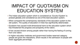  The Indian education system which is considered as ‘Gurukul System’ is
praised globally and considered as one of the best education system.
 When compared the contemporary standards of the education system to the
old system, The quality of education in India has significantly deteriorated .
 Quotaism has caused multi-dimensional harm to the education system which
has threatened the progress and prosperity of the nation.
 It has caused division among people rather than having the feeling of coming
from one nation.
 In higher education institutes and government bodies reserved category
people are given the relaxations, which results in the admission of people with
lower aggregate percentage.
 