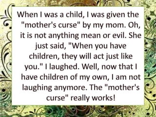When I was a child, I was given the "mother's curse" by my mom. Oh, it is not anything mean or evil. She just said, "When you have children, they will act just like you." I laughed. Well, now that I have children of my own, I am not laughing anymore. The "mother's curse" really works!