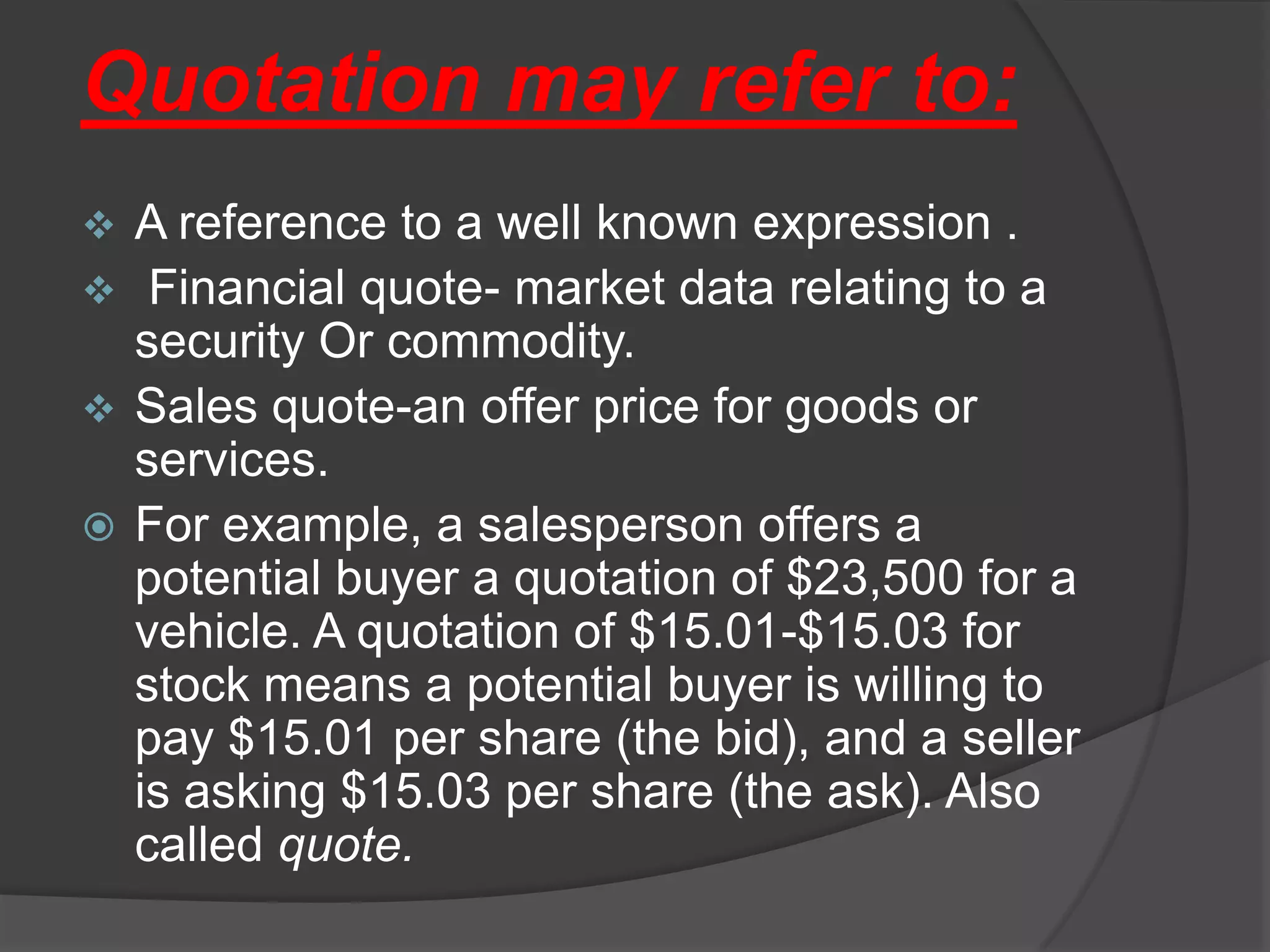 Quotation may refer to:
 A reference to a well known expression .
 Financial quote- market data relating to a
  security Or commodity.
 Sales quote-an offer price for goods or
  services.
 For example, a salesperson offers a
  potential buyer a quotation of $23,500 for a
  vehicle. A quotation of $15.01-$15.03 for
  stock means a potential buyer is willing to
  pay $15.01 per share (the bid), and a seller
  is asking $15.03 per share (the ask). Also
  called quote.
 
