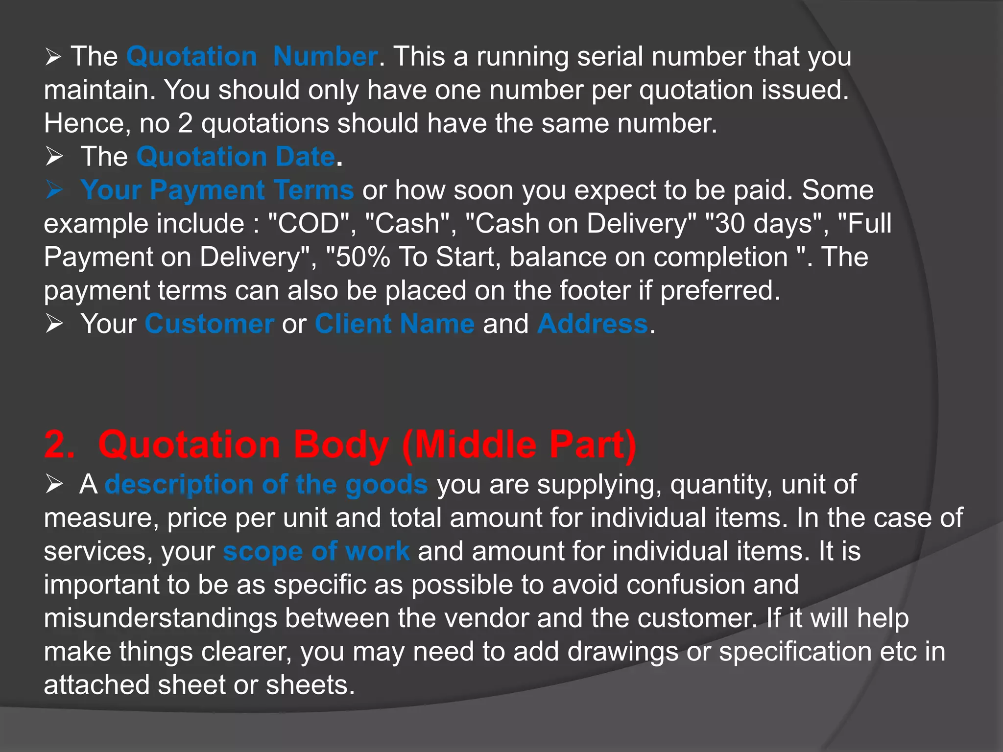  The Quotation Number. This a running serial number that you
maintain. You should only have one number per quotation issued.
Hence, no 2 quotations should have the same number.
 The Quotation Date.
 Your Payment Terms or how soon you expect to be paid. Some
example include : "COD", "Cash", "Cash on Delivery" "30 days", "Full
Payment on Delivery", "50% To Start, balance on completion ". The
payment terms can also be placed on the footer if preferred.
 Your Customer or Client Name and Address.



2. Quotation Body (Middle Part)
 A description of the goods you are supplying, quantity, unit of
measure, price per unit and total amount for individual items. In the case of
services, your scope of work and amount for individual items. It is
important to be as specific as possible to avoid confusion and
misunderstandings between the vendor and the customer. If it will help
make things clearer, you may need to add drawings or specification etc in
attached sheet or sheets.
 