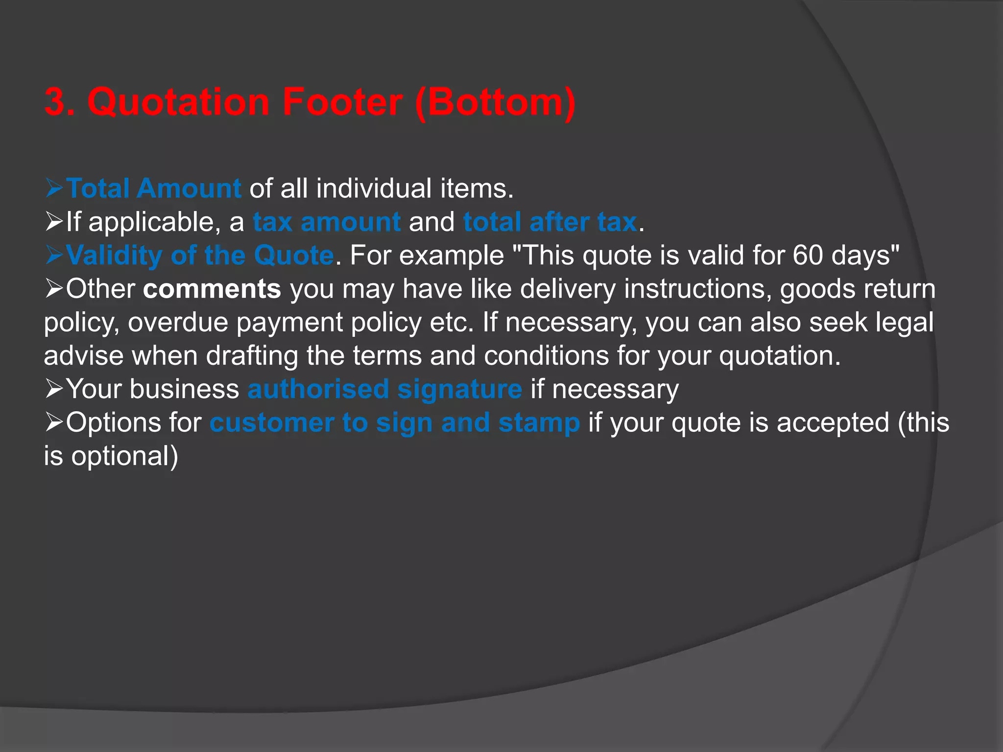 3. Quotation Footer (Bottom)

Total Amount of all individual items.
If applicable, a tax amount and total after tax.
Validity of the Quote. For example "This quote is valid for 60 days"
Other comments you may have like delivery instructions, goods return
policy, overdue payment policy etc. If necessary, you can also seek legal
advise when drafting the terms and conditions for your quotation.
Your business authorised signature if necessary
Options for customer to sign and stamp if your quote is accepted (this
is optional)
 