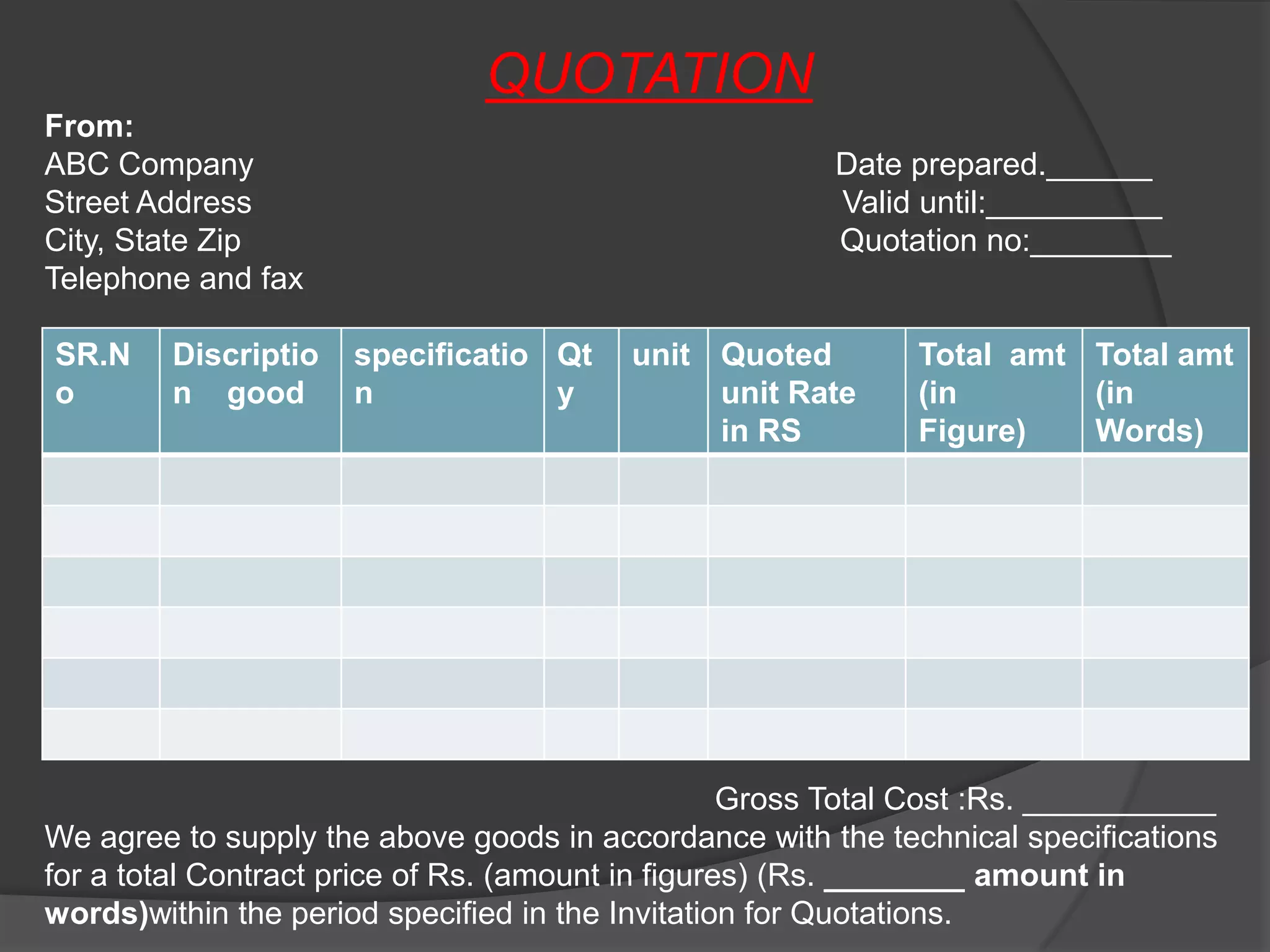 QUOTATION
From:
ABC Company                                             Date prepared.______
Street Address                                          Valid until:__________
City, State Zip                                         Quotation no:________
Telephone and fax

SR.N     Discriptio   specificatio Qt     unit Quoted         Total amt Total amt
o        n good       n            y           unit Rate      (in       (in
                                               in RS          Figure)   Words)




                                                   Gross Total Cost :Rs. ___________
We agree to supply the above goods in accordance with the technical specifications
for a total Contract price of Rs. (amount in figures) (Rs. ________ amount in
words)within the period specified in the Invitation for Quotations.
 