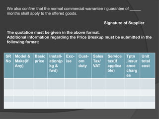 We also confirm that the normal commercial warrantee / guarantee of _____
months shall apply to the offered goods.

                                                       Signature of Supplier

The quotation must be given in the above format.
Additional information regarding the Price Breakup must be submitted in the
following format:


SR Model &     Basic   Install- Exc-   Cust-   Sales    Service   Tptn      Unit
No Make(if     price   ation(p ise     om      Tax/     tax(if    ,insur    total
   Any)                kg &            duty    VAT      applica   ance      cost
                       fwd)                             ble)      charg
                                                                  es
 