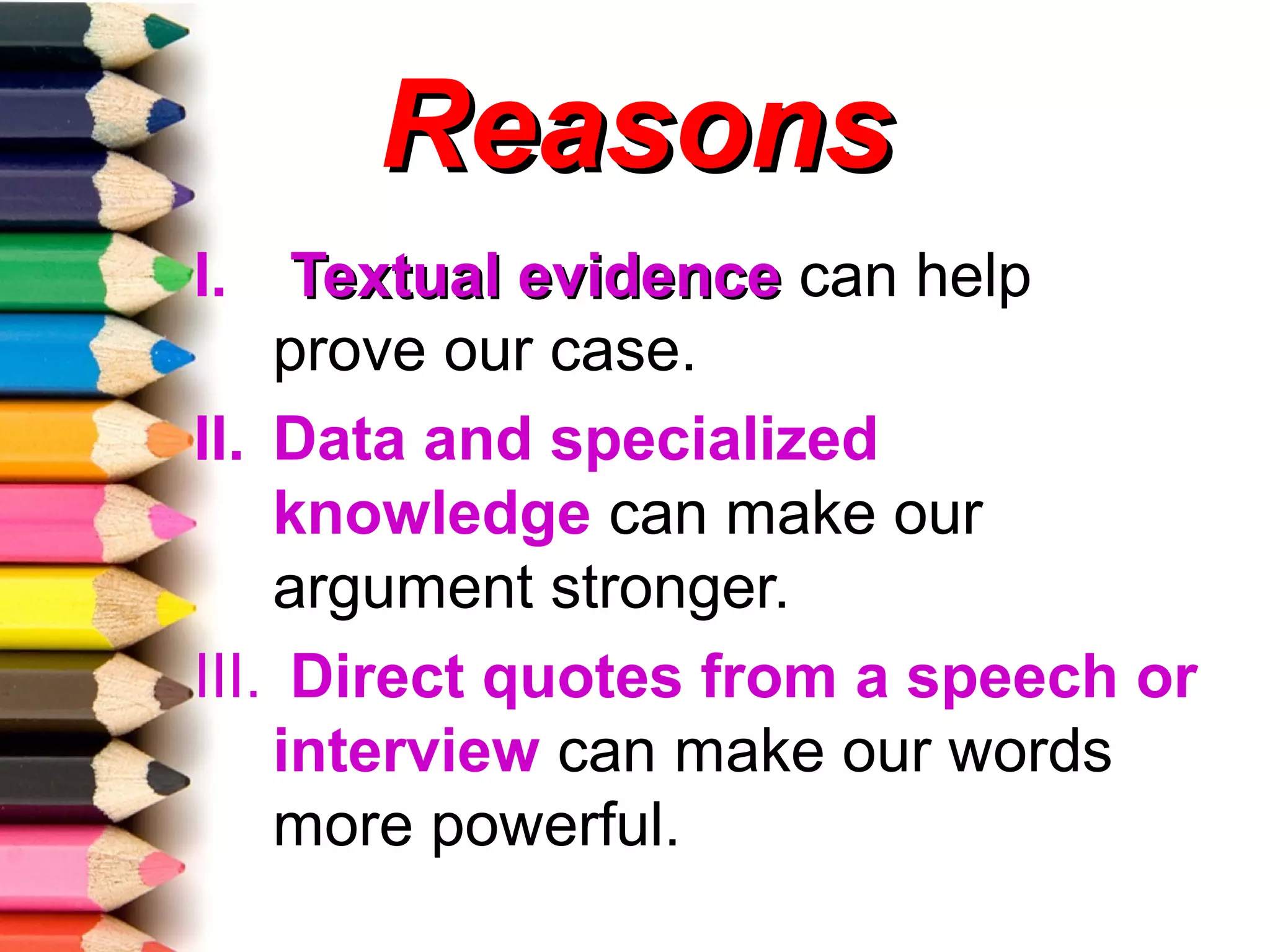 Reasons
I.   Textual evidence can help
    prove our case.
II. Data and specialized
    knowledge can make our
    argument stronger.
III. Direct quotes from a speech or
    interview can make our words
    more powerful.
 