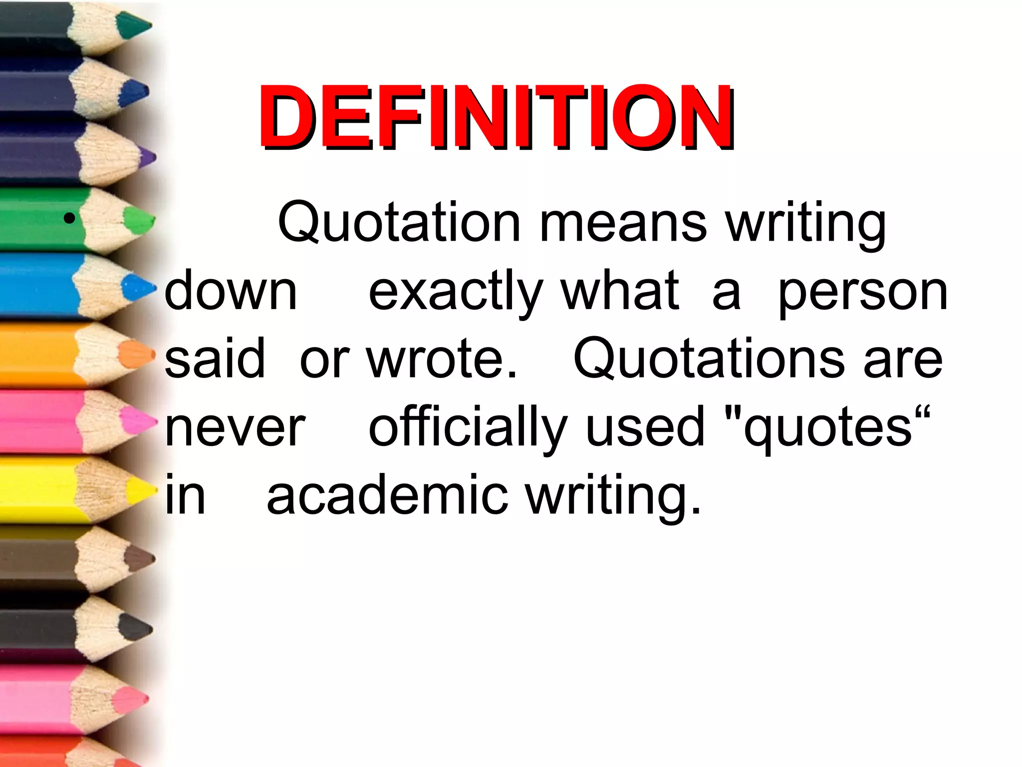 DEFINITION
•       Quotation means writing
    down exactly what a person
    said or wrote. Quotations are
    never officially used "quotes“
    in academic writing.
 