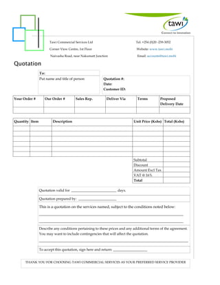 Quotation
Quotation #:
Date:
Customer ID:
To:
Your Order # Our Order # Sales Rep. Deliver Via Terms Proposed
Delivery Date
Quantity Item Description Unit Price (Kshs) Total (Kshs)
Subtotal
Discount
Amount Excl Tax
VAT @ 16%
Total
Quotation valid for _________________________ days.
This is a quotation on the services named, subject to the conditions noted below:
___________________________________________________________________________
___________________________________________________________________________
Describe any conditions pertaining to these prices and any additional terms of the agreement.
You may want to include contingencies that will affect the quotation.
___________________________________________________________________________________
To accept this quotation, sign here and return: ___________________
Quotation prepared by: _____________________
THANK YOU FOR CHOOSING TAWI COMMERCIAL SERVICES AS YOUR PREFERRED SERVICE PROVIDER
Put name and title of person
Tawi Commercial Services Ltd Tel: +254 (0)20 -239-3052
Corner View Centre, 1st Floor Website: www.tawi.mobi
Naivasha Road, near Nakumatt Junction Email: accounts@tawi.mobi
 