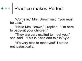 Practice makes Perfect “Come in,” Mrs. Brown said, “you must be Lisa.” “Hello Mrs. Brown,” I replied.  “I’m here to baby-sit your children.” “They are very excited to meet you,” she said.  “This is Katie and this is Kyle.” “It’s very nice to meet you!” I stated enthusiastically. 