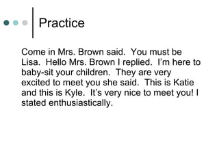 Practice Come in Mrs. Brown said.  You must be Lisa.  Hello Mrs. Brown I replied.  I’m here to baby-sit your children.  They are very excited to meet you she said.  This is Katie and this is Kyle.  It’s very nice to meet you! I stated enthusiastically. 