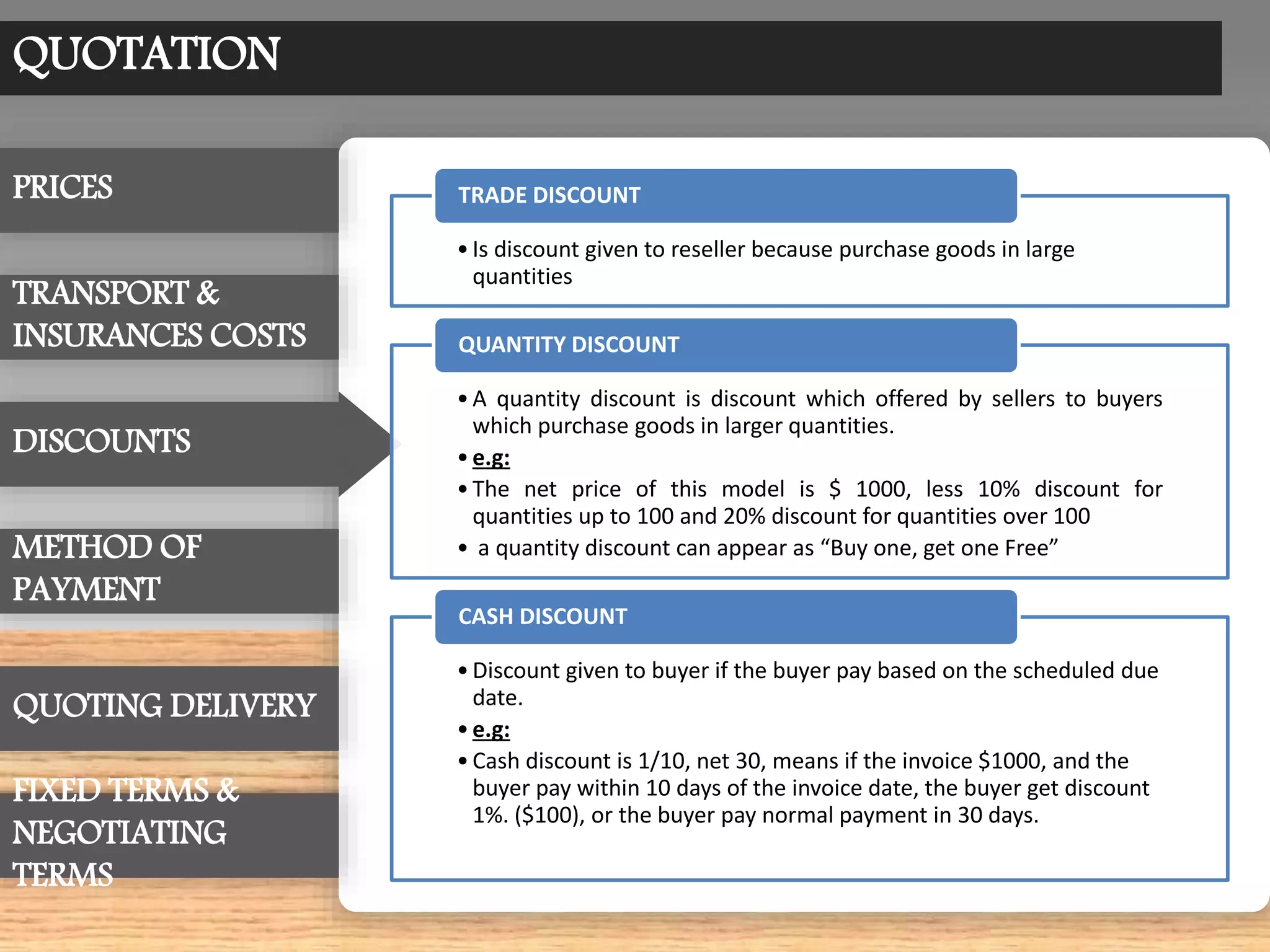 QUOTATION
•Is discount given to reseller because purchase goods in large
quantities
TRADE DISCOUNT
•A quantity discount is discount which offered by sellers to buyers
which purchase goods in larger quantities.
•e.g:
•The net price of this model is $ 1000, less 10% discount for
quantities up to 100 and 20% discount for quantities over 100
• a quantity discount can appear as “Buy one, get one Free”
QUANTITY DISCOUNT
•Discount given to buyer if the buyer pay based on the scheduled due
date.
•e.g:
•Cash discount is 1/10, net 30, means if the invoice $1000, and the
buyer pay within 10 days of the invoice date, the buyer get discount
1%. ($100), or the buyer pay normal payment in 30 days.
CASH DISCOUNT
PRICES
TRANSPORT &
INSURANCES COSTS
METHOD OF
PAYMENT
FIXED TERMS &
NEGOTIATING
TERMS
QUOTING DELIVERY
DISCOUNTS
 