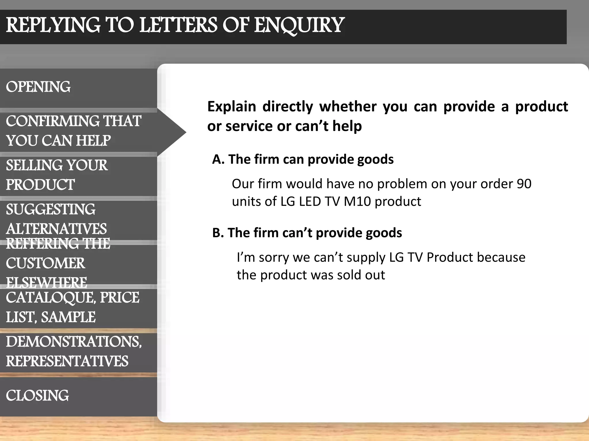 REPLYING TO LETTERS OF ENQUIRY
OPENING
CONFIRMING THAT
YOU CAN HELP
SUGGESTING
ALTERNATIVES
CATALOQUE, PRICE
LIST, SAMPLE
REFFERING THE
CUSTOMER
ELSEWHERE
SELLING YOUR
PRODUCT
DEMONSTRATIONS,
REPRESENTATIVES
CLOSING
Explain directly whether you can provide a product
or service or can’t help
Our firm would have no problem on your order 90
units of LG LED TV M10 product
A. The firm can provide goods
B. The firm can’t provide goods
I’m sorry we can’t supply LG TV Product because
the product was sold out
 