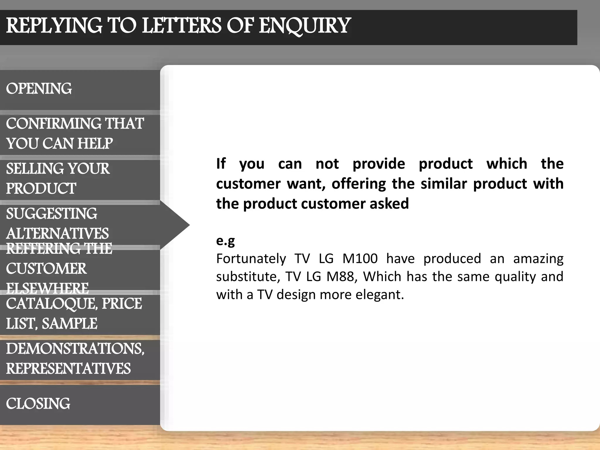 REPLYING TO LETTERS OF ENQUIRY
OPENING
CONFIRMING THAT
YOU CAN HELP
SUGGESTING
ALTERNATIVES
CATALOQUE, PRICE
LIST, SAMPLE
REFFERING THE
CUSTOMER
ELSEWHERE
SELLING YOUR
PRODUCT
DEMONSTRATIONS,
REPRESENTATIVES
CLOSING
If you can not provide product which the
customer want, offering the similar product with
the product customer asked
e.g
Fortunately TV LG M100 have produced an amazing
substitute, TV LG M88, Which has the same quality and
with a TV design more elegant.
 