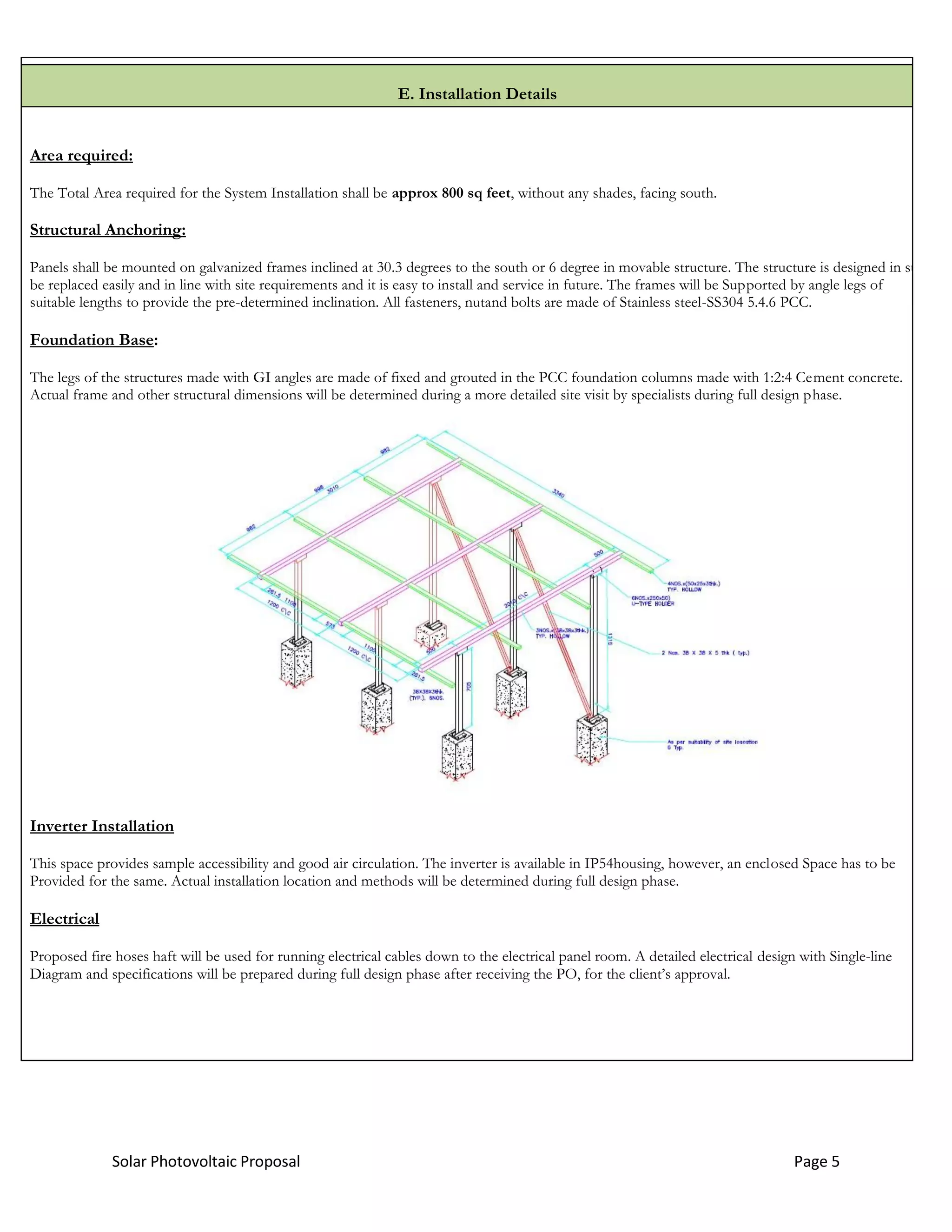 Solar Photovoltaic Proposal Page 5
E. Installation Details
Area required:
The Total Area required for the System Installation shall be approx 800 sq feet, without any shades, facing south.
Structural Anchoring:
Panels shall be mounted on galvanized frames inclined at 30.3 degrees to the south or 6 degree in movable structure. The structure is designed in such a m
be replaced easily and in line with site requirements and it is easy to install and service in future. The frames will be Supported by angle legs of
suitable lengths to provide the pre-determined inclination. All fasteners, nutand bolts are made of Stainless steel-SS304 5.4.6 PCC.
Foundation Base:
The legs of the structures made with GI angles are made of fixed and grouted in the PCC foundation columns made with 1:2:4 Cement concrete.
Actual frame and other structural dimensions will be determined during a more detailed site visit by specialists during full design phase.
Inverter Installation
This space provides sample accessibility and good air circulation. The inverter is available in IP54housing, however, an enclosed Space has to be
Provided for the same. Actual installation location and methods will be determined during full design phase.
Electrical
Proposed fire hoses haft will be used for running electrical cables down to the electrical panel room. A detailed electrical design with Single-line
Diagram and specifications will be prepared during full design phase after receiving the PO, for the client’s approval.
 