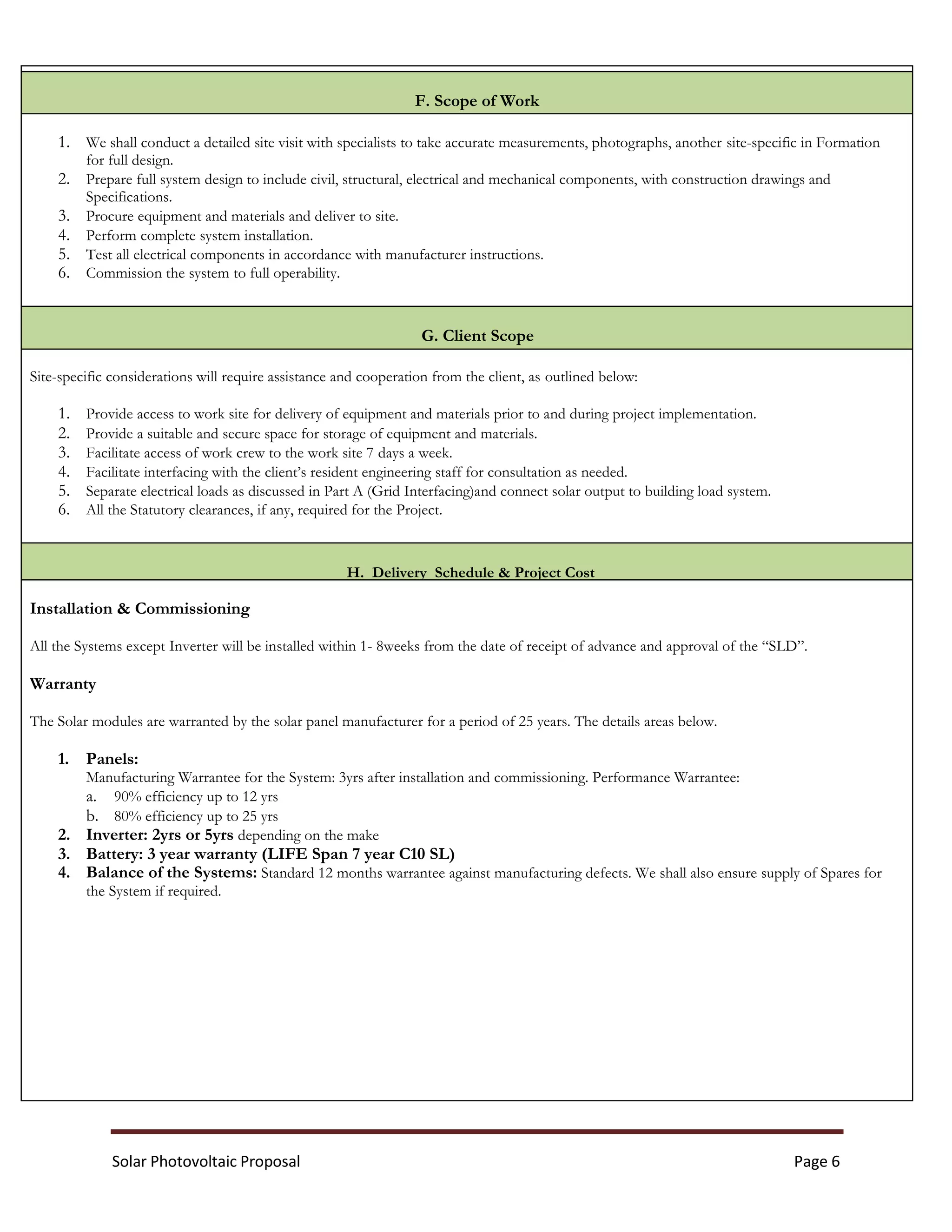 Solar Photovoltaic Proposal Page 6
F. Scope of Work
1. We shall conduct a detailed site visit with specialists to take accurate measurements, photographs, another site-specific in Formation
for full design.
2. Prepare full system design to include civil, structural, electrical and mechanical components, with construction drawings and
Specifications.
3. Procure equipment and materials and deliver to site.
4. Perform complete system installation.
5. Test all electrical components in accordance with manufacturer instructions.
6. Commission the system to full operability.
G. Client Scope
Site-specific considerations will require assistance and cooperation from the client, as outlined below:
1. Provide access to work site for delivery of equipment and materials prior to and during project implementation.
2. Provide a suitable and secure space for storage of equipment and materials.
3. Facilitate access of work crew to the work site 7 days a week.
4. Facilitate interfacing with the client’s resident engineering staff for consultation as needed.
5. Separate electrical loads as discussed in Part A (Grid Interfacing)and connect solar output to building load system.
6. All the Statutory clearances, if any, required for the Project.
H. Delivery Schedule & Project Cost
Installation & Commissioning
All the Systems except Inverter will be installed within 1- 8weeks from the date of receipt of advance and approval of the “SLD”.
Warranty
The Solar modules are warranted by the solar panel manufacturer for a period of 25 years. The details areas below.
1. Panels:
Manufacturing Warrantee for the System: 3yrs after installation and commissioning. Performance Warrantee:
a. 90% efficiency up to 12 yrs
b. 80% efficiency up to 25 yrs
2. Inverter: 2yrs or 5yrs depending on the make
3. Battery: 3 year warranty (LIFE Span 7 year C10 SL)
4. Balance of the Systems: Standard 12 months warrantee against manufacturing defects. We shall also ensure supply of Spares for
the System if required.
 