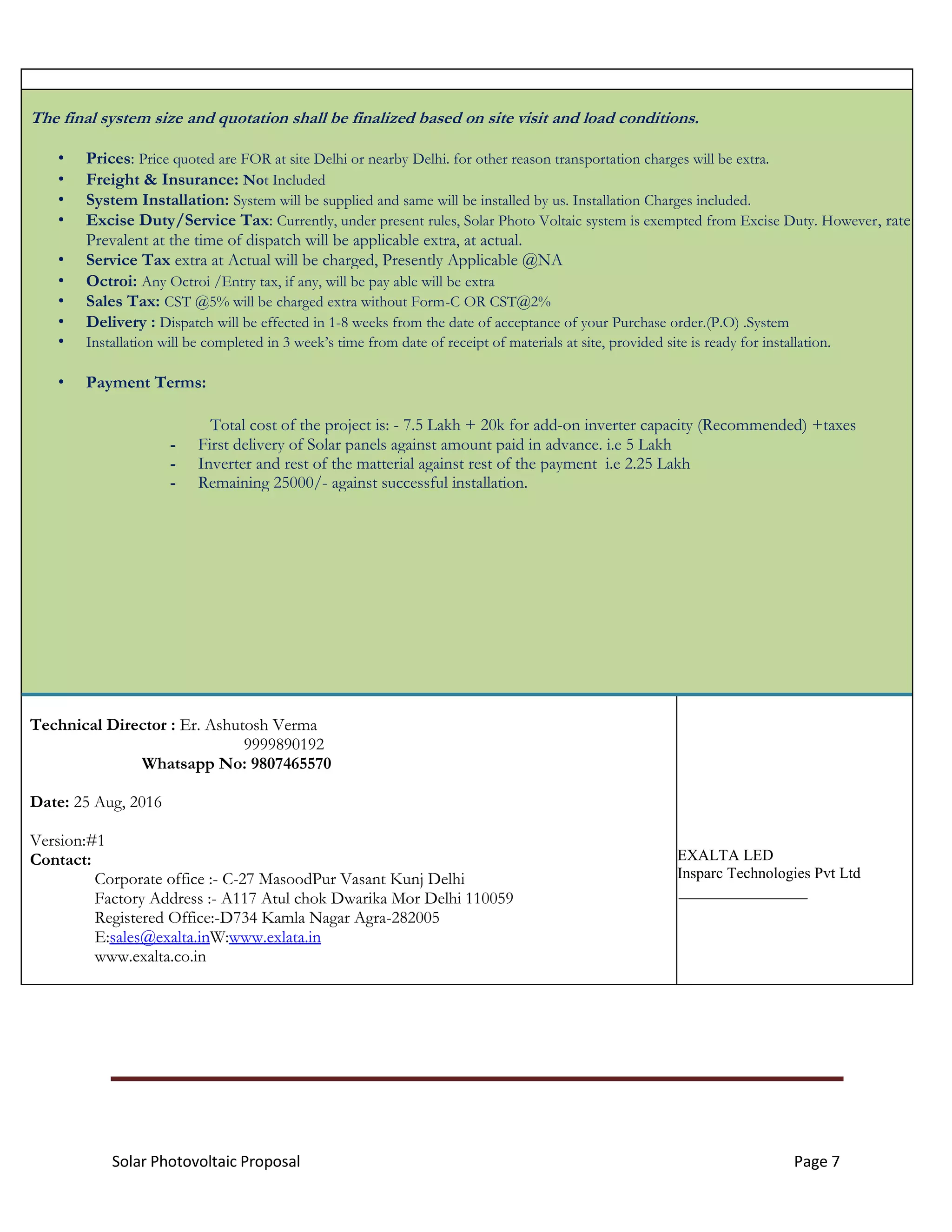Solar Photovoltaic Proposal Page 7
The final system size and quotation shall be finalized based on site visit and load conditions.
• Prices: Price quoted are FOR at site Delhi or nearby Delhi. for other reason transportation charges will be extra.
• Freight & Insurance: Not Included
• System Installation: System will be supplied and same will be installed by us. Installation Charges included.
• Excise Duty/Service Tax: Currently, under present rules, Solar Photo Voltaic system is exempted from Excise Duty. However, rate
Prevalent at the time of dispatch will be applicable extra, at actual.
• Service Tax extra at Actual will be charged, Presently Applicable @NA
• Octroi: Any Octroi /Entry tax, if any, will be pay able will be extra
• Sales Tax: CST @5% will be charged extra without Form-C OR CST@2%
• Delivery : Dispatch will be effected in 1-8 weeks from the date of acceptance of your Purchase order.(P.O) .System
• Installation will be completed in 3 week’s time from date of receipt of materials at site, provided site is ready for installation.
• Payment Terms:
Total cost of the project is: - 7.5 Lakh + 20k for add-on inverter capacity (Recommended) +taxes
- First delivery of Solar panels against amount paid in advance. i.e 5 Lakh
- Inverter and rest of the matterial against rest of the payment i.e 2.25 Lakh
- Remaining 25000/- against successful installation.
Technical Director : Er. Ashutosh Verma
9999890192
Whatsapp No: 9807465570
Date: 25 Aug, 2016
Version:#1
Contact:
Corporate office :- C-27 MasoodPur Vasant Kunj Delhi
Factory Address :- A117 Atul chok Dwarika Mor Delhi 110059
Registered Office:-D734 Kamla Nagar Agra-282005
E:sales@exalta.inW:www.exlata.in
www.exalta.co.in
EXALTA LED
Insparc Technologies Pvt Ltd
 