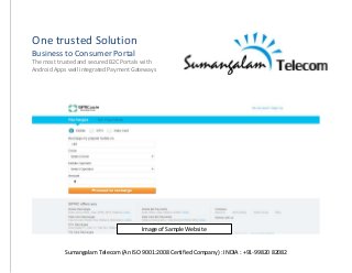 Sumangalam Telecom (An ISO 9001:2008 Certified Company) : INDIA : +91-99820 82082
One trusted Solution
Business to Consumer Portal
The most trusted and secured B2C Portals with
Android Apps well integrated Payment Gateways
Image of Sample Website
 