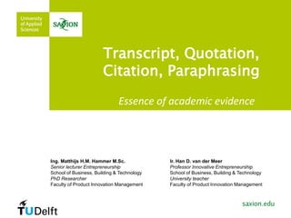 Transcript, Quotation,
Citation, Paraphrasing
Essence of academic evidence
Ing. Matthijs H.M. Hammer M.Sc.
Senior lecturer Entrepreneurship
School of Business, Building & Technology
PhD Researcher
Faculty of Product Innovation Management
Ir. Han D. van der Meer
Professor Innovative Entrepreneurship
School of Business, Building & Technology
University teacher
Faculty of Product Innovation Management
 