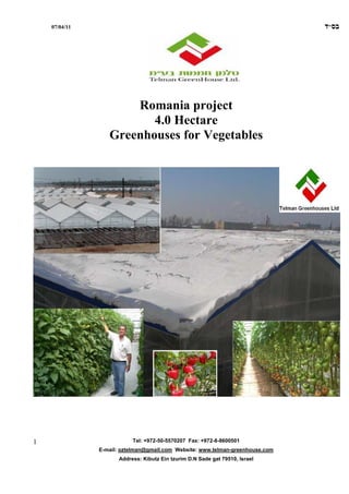 07/04/11                                                                   ‫בס"ד‬




                      Romania project
                         4.0 Hectare
                  Greenhouses for Vegetables




1                         Tel: +972-50-5570207 Fax: +972-8-8600501
               E-mail: oztelman@gmail.com Website: www.telman-greenhouse.com
                     Address: Kibutz Ein tzurim D.N Sade gat 79510, Israel
 