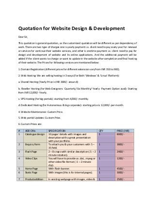 Quotation for Website Design & Development
Dear Sir,

This quotation is general quotation, as the customized quotation will be different as per dependency of
work. There are two type of charges one is yearly payment i.e. client need to pay every year for renewal
or services for continue their website services, and other is onetime payment i.e. client need to pay for
design and development of website and its online applications. And the additional payment will be
added if the client wants to change or want to update in the website after completion and final hosting
of their website. The Prices for following services are mentioned below:

1. Domain Registration (different prices for different extension vary from INR 350 to 900).

2. Web Hosting: We are selling hosting in 3 ways (For Both ‘Windows’ & ‘Linux’ Platform):

a. Shared Hosting (Yearly Price is INR 3000/- around):

b. Reseller Hosting (for Web-Designers: Quarterly/ Six Monthly/ Yearly- Payment Option avail): Starting
from INR 12,000/- Yearly.

c. VPS Hosting (for big-portals): starting from 4,000/- monthly.

d. Dedicated Hosting (for Autonomous & big-corporate): starting price is 12,000/- per month.

4. Website Maintenance: Custom Price.

5. Web portal Updates: Custom Price.

6. Custom Prices are:

#     ADD ONs              SPECIFICATION                                  QTY           PRICE (INR)
1     Catalogue design     10 pages’ details with images and              1             8000/-
                           description with a great presentation
                           with your portfolio.
2     Enquiry Form         To attach you & your customers with 5 –        1             3800/-
                           35 field.
3     Flash Page           2 – 8 snaps with similar description (.5 – 2   1             2400/-
                           minute rotation).
4     Video Clips          You will have to provide us .dat, .mpeg or     1             1200/-
                           other video file format ( .5 – 2 minute
                           clip).
5     Home Page            With Flash-banner.                             1             4500/-
6     Static Page          With images (this is for internal pages).      1             3000/-

7     Productaddition      In existing webpage with images, video &       1             2500/-
 