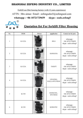 SHANGHAI ZEFENG INDUSTRY CO., LIMITED 
Forklift use filter housing factory ( with 12 years experiences)
ATTN : Mrs aimee Email : zefengsales5@zefengseal.com
whatsapp : +86 18721729659 skype : seals.zefeng5
Quotation list For forklift Filter Housing
No. ITEM Picture appplication Contact me for price
1 K1122A HELI
whatsapp :
+86 18721729659
skype : seals.zefeng5
2 K1122A HANGCHA
whatsapp :
+86 18721729659
skype : seals.zefeng5
3 K1122A TAILIFT
whatsapp :
+86 18721729659
skype : seals.zefeng5
4 K1122A
LIUGONG,
HALLA-HYUNDAI
whatsapp :
+86 18721729659
skype : seals.zefeng5
5 K1330
HANGCHA ,
HYUNDAI
whatsapp :
+86 18721729659
skype : seals.zefeng5
6 K1330 KOMATSU
whatsapp :
+86 18721729659
skype : seals.zefeng5
 