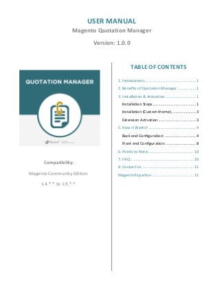 USER MANUAL
Magento Quotation Manager
Version: 1.0.0
Compatibility:
Magento Community Edition
1.4.*.* to 1.9.*.*
TABLE OF CONTENTS
1. Introduction................................................1
2. Benefits of Quotation Manager .................1
3. Installation & Activation.............................1
Installation Steps ........................................1
Installation (Custom theme).......................3
Extension Activation ...................................3
5. How it Works? ............................................4
Back end Configuration: .............................4
Front end Configuration: ............................8
6. Points to Note...........................................10
7. FAQ ...........................................................10
8. Contact Us ................................................11
Magento Expertise .......................................11
 