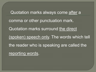 Quotation marks always come after a
comma or other punctuation mark.
Quotation marks surround the direct
(spoken) speech only. The words which tell
the reader who is speaking are called the
reporting words.
 