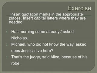 Insert quotation marks in the appropriate
places. Insert capital letters where they are
needed.
1. Has morning come already? asked
Nicholas.
2. Michael, who did not know the way, asked,
does Jessica live here?
3. That’s the judge, said Alice, because of his
robe.
 