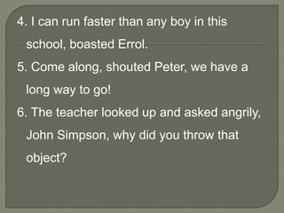 4. I can run faster than any boy in this
school, boasted Errol.
5. Come along, shouted Peter, we have a
long way to go!
6. The teacher looked up and asked angrily,
John Simpson, why did you throw that
object?
 