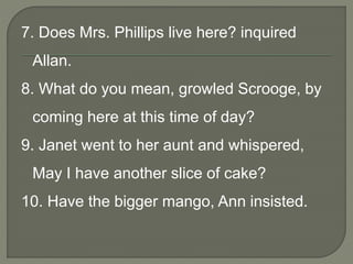 7. Does Mrs. Phillips live here? inquired
Allan.
8. What do you mean, growled Scrooge, by
coming here at this time of day?
9. Janet went to her aunt and whispered,
May I have another slice of cake?
10. Have the bigger mango, Ann insisted.
 