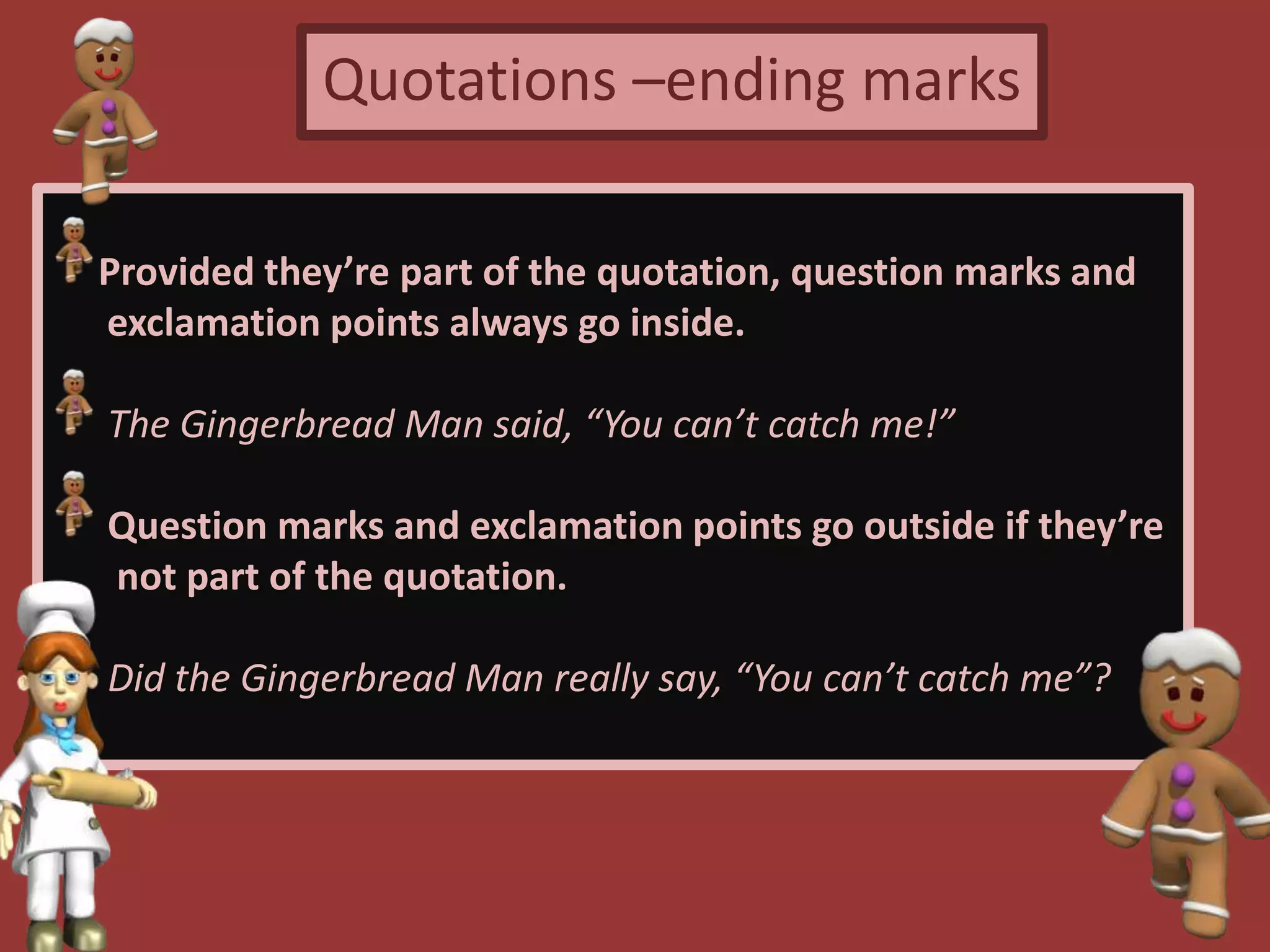 Quotations –ending marks
Provided they’re part of the quotation, question marks and
exclamation points always go inside.
The Gingerbread Man said, “You can’t catch me!”
Question marks and exclamation points go outside if they’re
not part of the quotation.
Did the Gingerbread Man really say, “You can’t catch me”?
 
