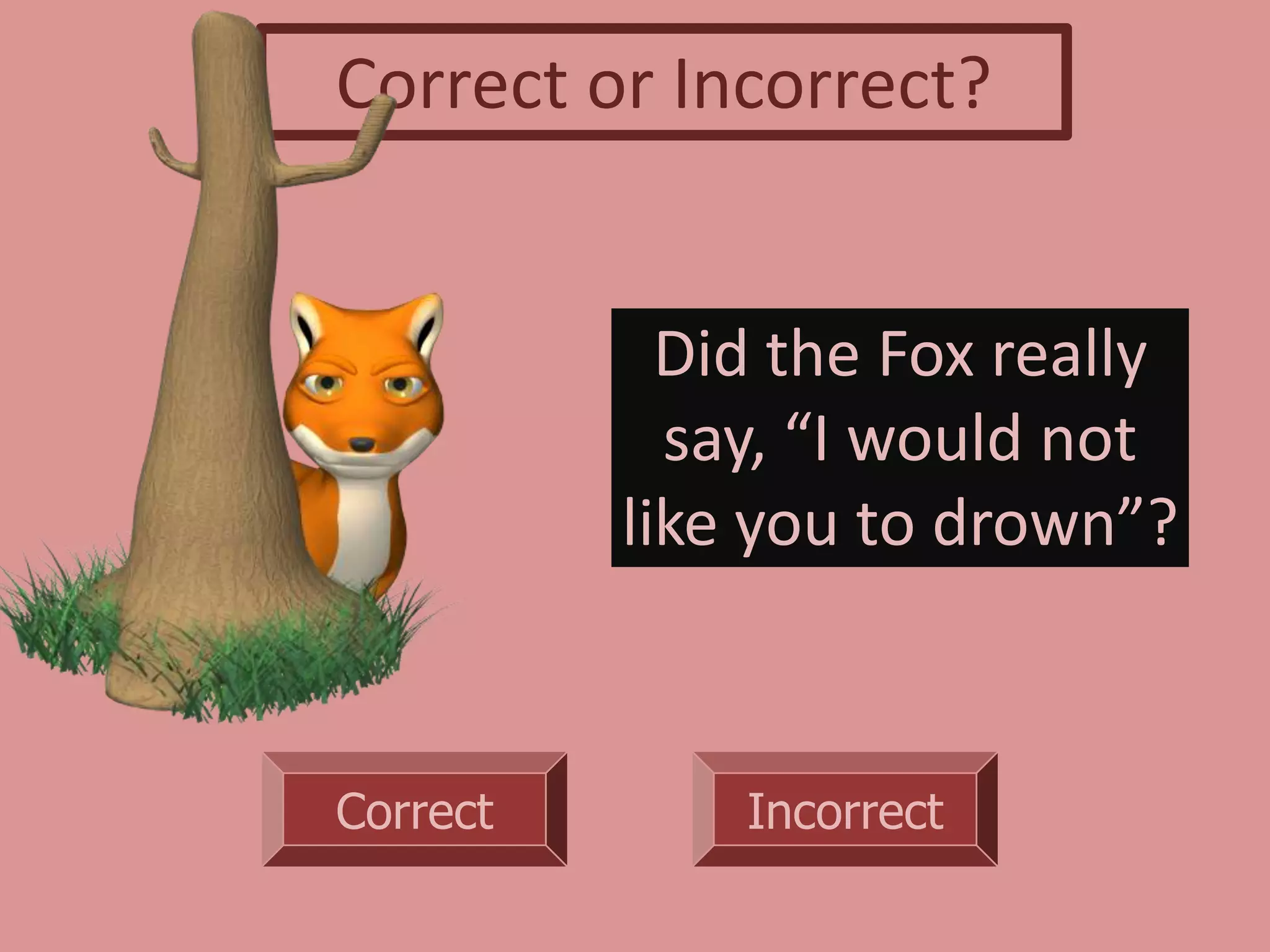 Correct Incorrect
Did the Fox really
say, “I would not
like you to drown”?
Correct or Incorrect?
 
