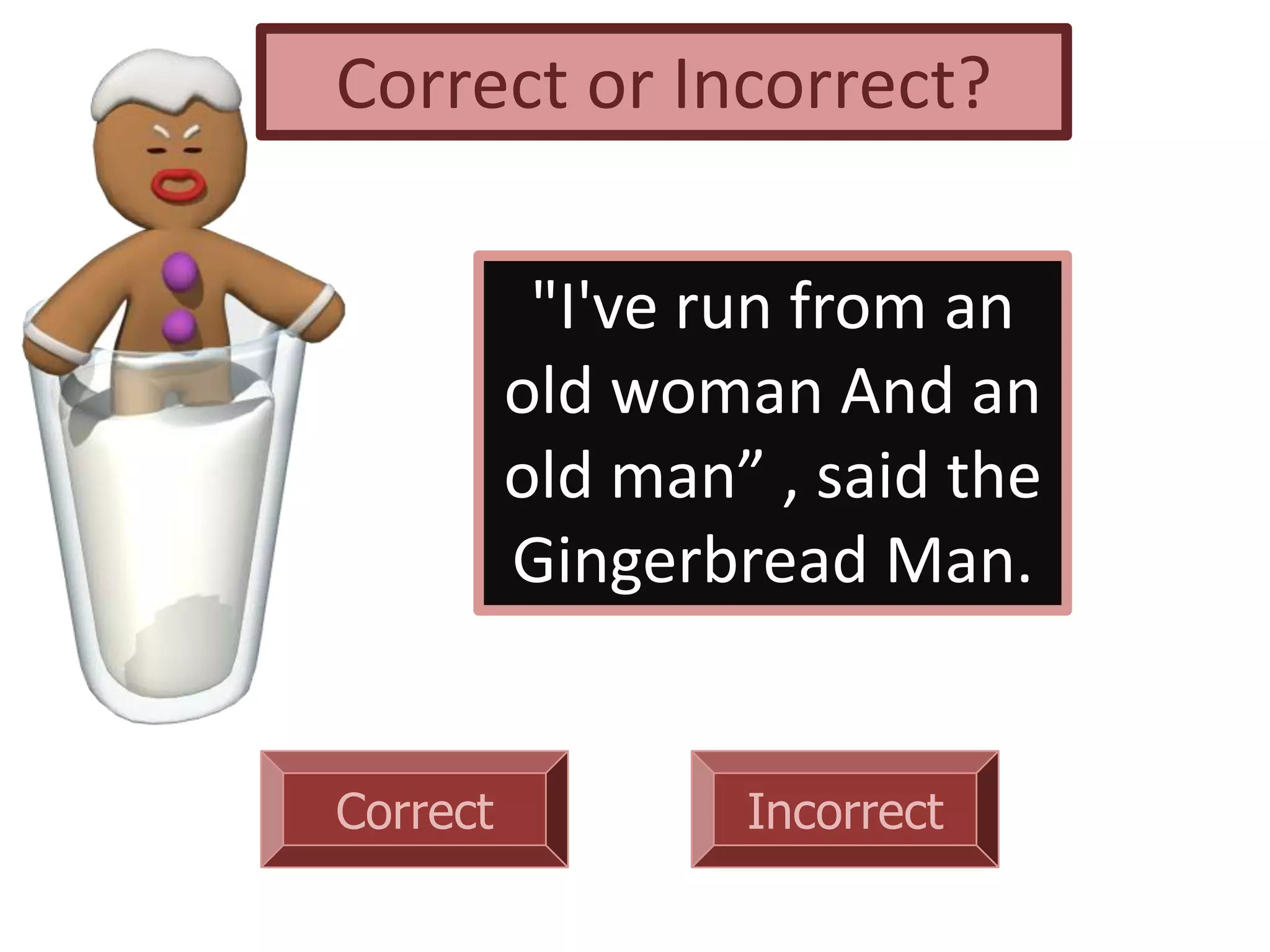 Correct Incorrect
"I've run from an
old woman And an
old man” , said the
Gingerbread Man.
Correct or Incorrect?
 