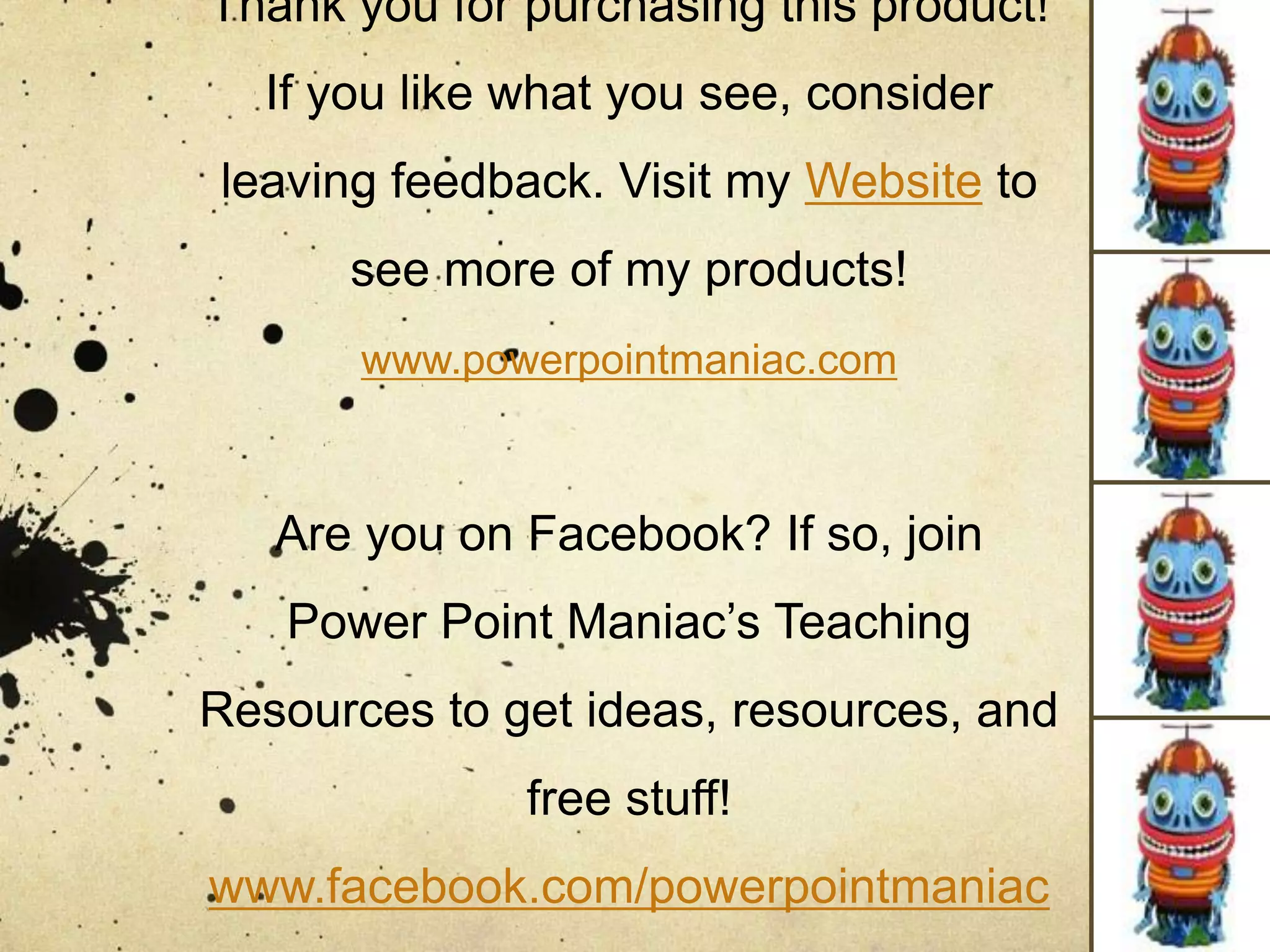 Thank you for purchasing this product!
If you like what you see, consider
leaving feedback. Visit my Website to
see more of my products!
www.powerpointmaniac.com
Are you on Facebook? If so, join
Power Point Maniac’s Teaching
Resources to get ideas, resources, and
free stuff!
www.facebook.com/powerpointmaniac
 