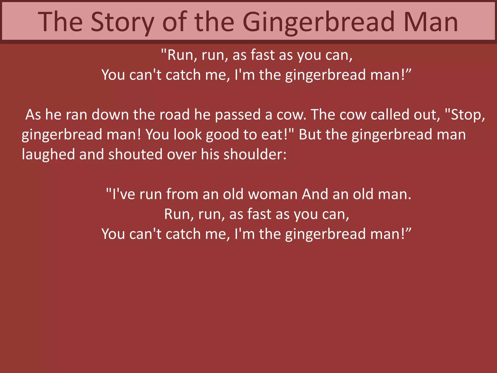 "Run, run, as fast as you can,
You can't catch me, I'm the gingerbread man!”
As he ran down the road he passed a cow. The cow called out, "Stop,
gingerbread man! You look good to eat!" But the gingerbread man
laughed and shouted over his shoulder:
"I've run from an old woman And an old man.
Run, run, as fast as you can,
You can't catch me, I'm the gingerbread man!”
The Story of the Gingerbread Man
 
