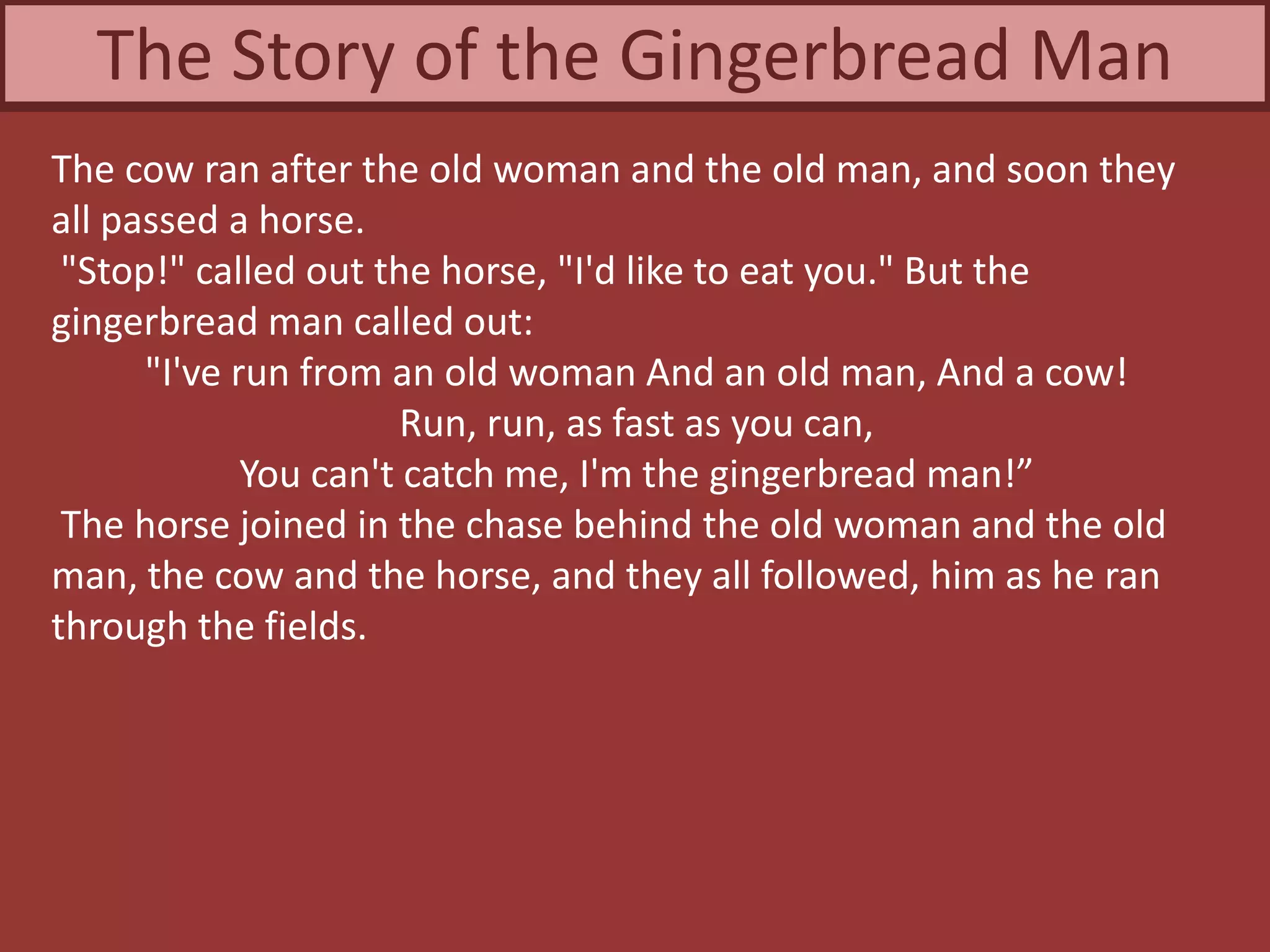 The cow ran after the old woman and the old man, and soon they
all passed a horse.
"Stop!" called out the horse, "I'd like to eat you." But the
gingerbread man called out:
"I've run from an old woman And an old man, And a cow!
Run, run, as fast as you can,
You can't catch me, I'm the gingerbread man!”
The horse joined in the chase behind the old woman and the old
man, the cow and the horse, and they all followed, him as he ran
through the fields.
The Story of the Gingerbread Man
 