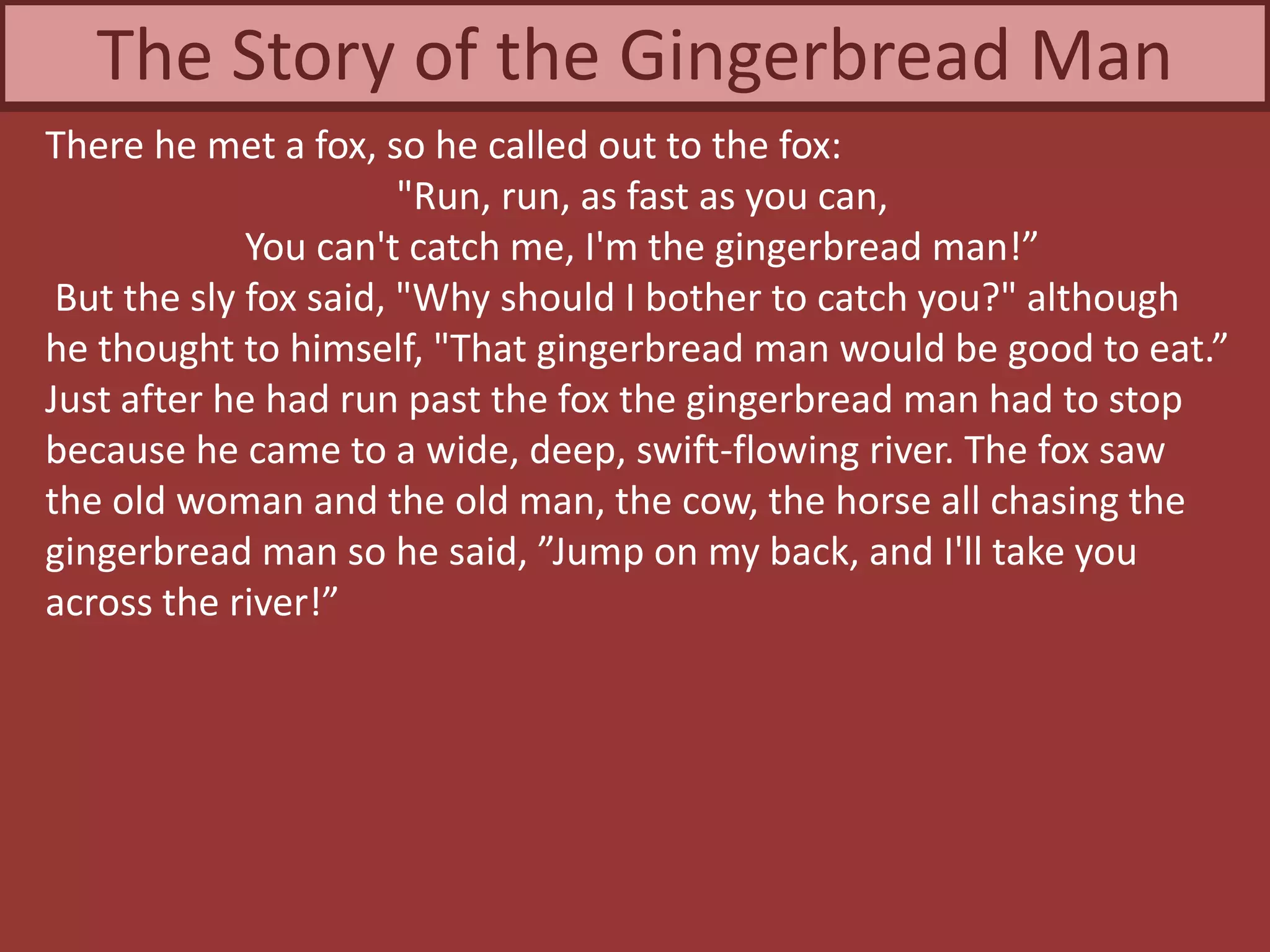 There he met a fox, so he called out to the fox:
"Run, run, as fast as you can,
You can't catch me, I'm the gingerbread man!”
But the sly fox said, "Why should I bother to catch you?" although
he thought to himself, "That gingerbread man would be good to eat.”
Just after he had run past the fox the gingerbread man had to stop
because he came to a wide, deep, swift-flowing river. The fox saw
the old woman and the old man, the cow, the horse all chasing the
gingerbread man so he said, ”Jump on my back, and I'll take you
across the river!”
The Story of the Gingerbread Man
 