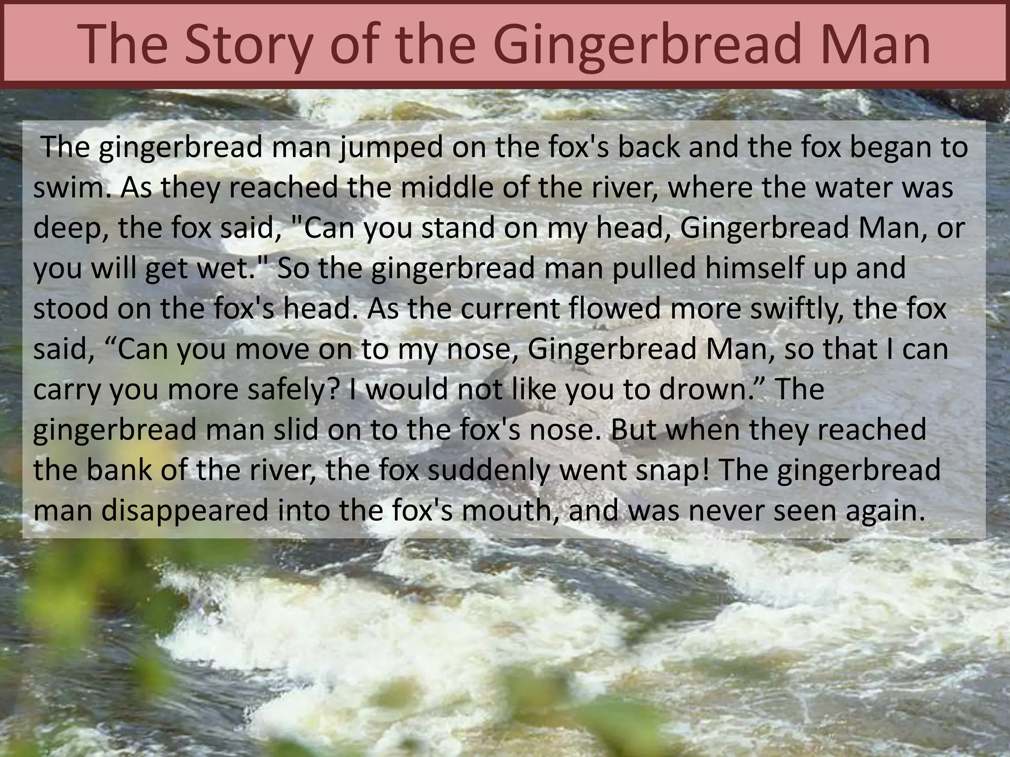 The gingerbread man jumped on the fox's back and the fox began to
swim. As they reached the middle of the river, where the water was
deep, the fox said, "Can you stand on my head, Gingerbread Man, or
you will get wet." So the gingerbread man pulled himself up and
stood on the fox's head. As the current flowed more swiftly, the fox
said, “Can you move on to my nose, Gingerbread Man, so that I can
carry you more safely? I would not like you to drown.” The
gingerbread man slid on to the fox's nose. But when they reached
the bank of the river, the fox suddenly went snap! The gingerbread
man disappeared into the fox's mouth, and was never seen again.
The Story of the Gingerbread Man
 