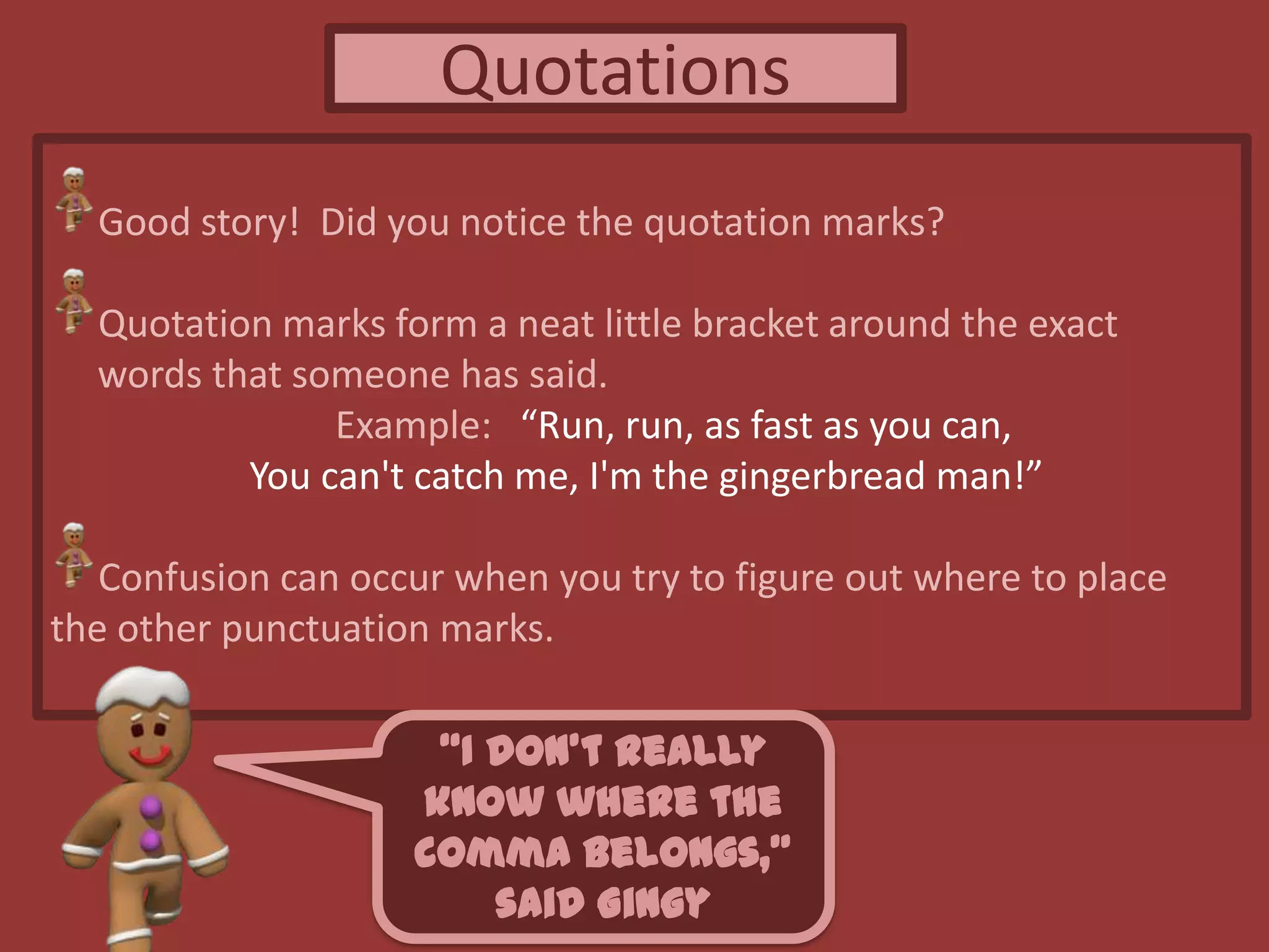 Quotations
Good story! Did you notice the quotation marks?
Quotation marks form a neat little bracket around the exact
words that someone has said.
Example: “Run, run, as fast as you can,
You can't catch me, I'm the gingerbread man!”
Confusion can occur when you try to figure out where to place
the other punctuation marks.
“I don’t really
know where the
comma belongs,”
said Gingy
 