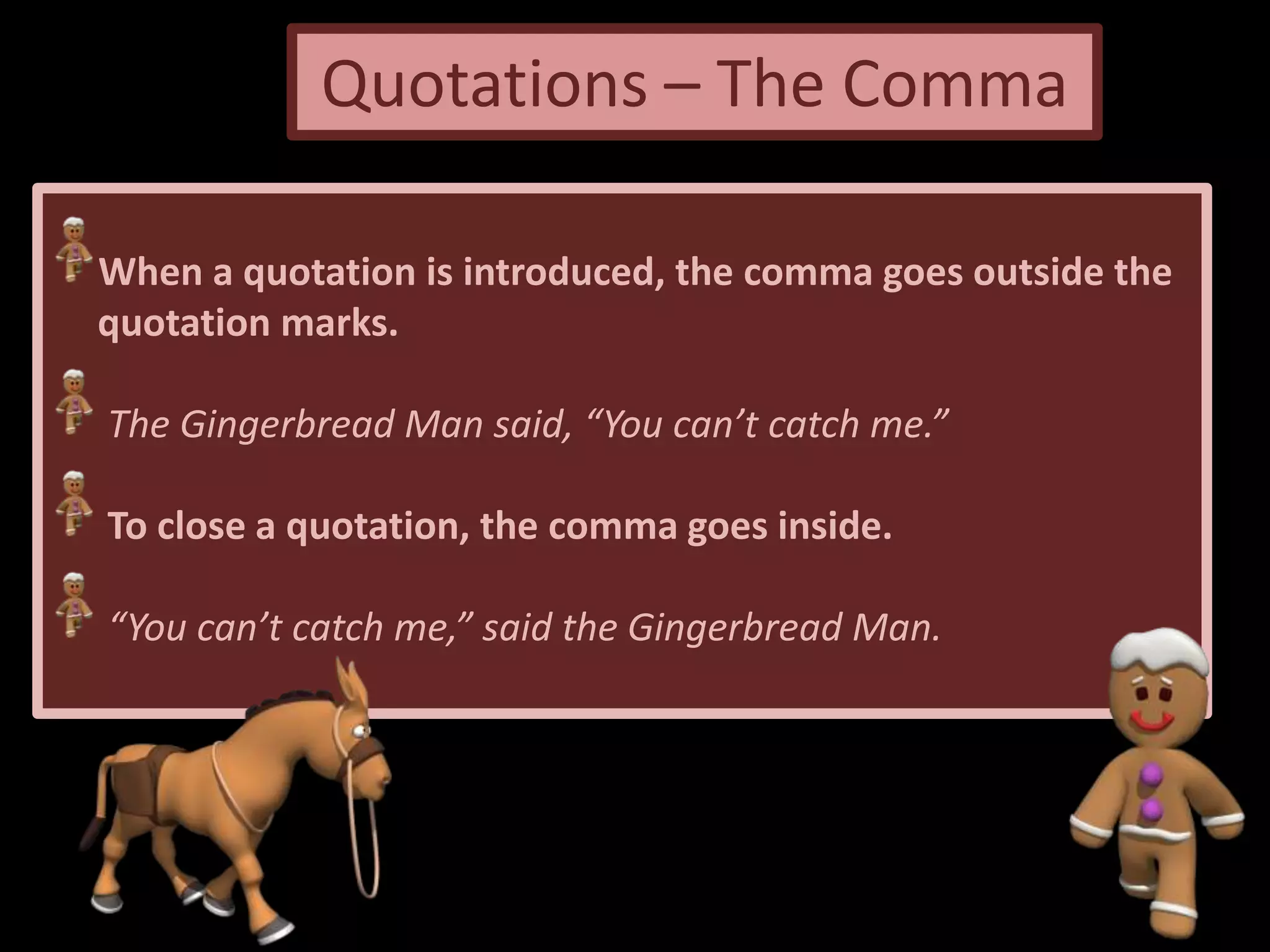 Quotations – The Comma
When a quotation is introduced, the comma goes outside the
quotation marks.
The Gingerbread Man said, “You can’t catch me.”
To close a quotation, the comma goes inside.
“You can’t catch me,” said the Gingerbread Man.
 