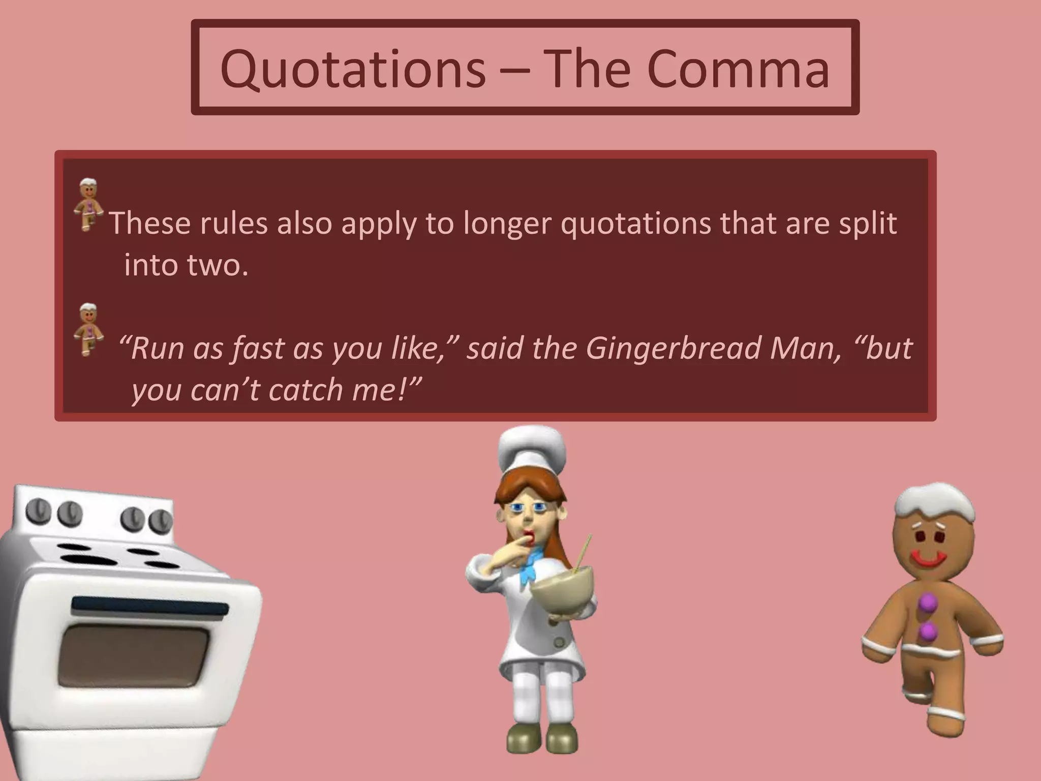 Quotations – The Comma
These rules also apply to longer quotations that are split
into two.
“Run as fast as you like,” said the Gingerbread Man, “but
you can’t catch me!”
 