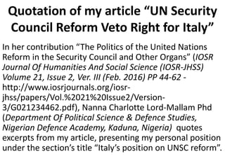 Quotation of my article “UN Security
Council Reform Veto Right for Italy”
In her contribution “The Politics of the United Nations
Reform in the Security Council and Other Organs” (IOSR
Journal Of Humanities And Social Science (IOSR-JHSS)
Volume 21, Issue 2, Ver. III (Feb. 2016) PP 44-62 -
http://www.iosrjournals.org/iosr-
jhss/papers/Vol.%2021%20Issue2/Version-
3/G021234462.pdf), Nanna Charlotte Lord-Mallam Phd
(Department Of Political Science & Defence Studies,
Nigerian Defence Academy, Kaduna, Nigeria) quotes
excerpts from my article, presenting my personal position
under the section’s title “Italy’s position on UNSC reform”.
 