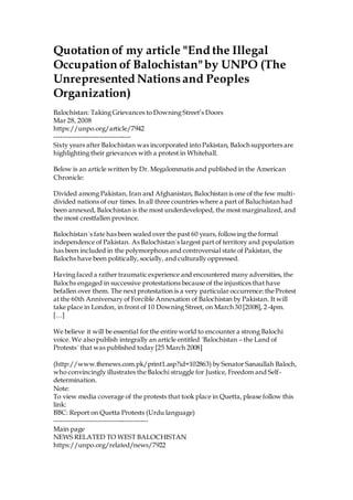 Quotation of my article "End the Illegal
Occupation of Balochistan"by UNPO (The
Unrepresented Nationsand Peoples
Organization)
Balochistan: Taking Grievances to Downing Street’s Doors
Mar 28, 2008
https://unpo.org/article/7942
-----------------------------------
Sixty years after Balochistan was incorporated into Pakistan, Baloch supporters are
highlighting their grievances with a protest in Whitehall.
Below is an article written by Dr. Megalommatis and published in the American
Chronicle:
Divided among Pakistan, Iran and Afghanistan, Balochistan is one of the few multi-
divided nations of our times. In all three countries where a part of Baluchistan had
been annexed, Balochistan is the most underdeveloped, the most marginalized, and
the most crestfallen province.
Balochistan´s fate has been sealed over the past 60 years, following the formal
independence of Pakistan. As Balochistan´s largest part of territory and population
has been included in the polymorphous and controversial state of Pakistan, the
Balochs have been politically, socially, and culturally oppressed.
Having faced a rather traumatic experience and encountered many adversities, the
Balochs engaged in successive protestations because of the injustices that have
befallen over them. The next protestation is a very particular occurrence:the Protest
at the 60th Anniversary of Forcible Annexation of Balochistan by Pakistan. It will
take place in London, in front of 10 Downing Street, on March 30 [2008], 2-4pm.
[…]
We believe it will be essential for the entire world to encounter a strong Balochi
voice. We also publish integrally an article entitled ´Balochistan – the Land of
Protests´ that was published today [25 March 2008]
(http://www.thenews.com.pk/print1.asp?id=102863) by Senator Sanaullah Baloch,
who convincingly illustrates the Balochi struggle for Justice, Freedom and Self-
determination.
Note:
To view media coverage of the protests that took place in Quetta, please follow this
link:
BBC: Report on Quetta Protests (Urdu language)
-------------------------------------------
Main page
NEWS RELATED TO WEST BALOCHISTAN
https://unpo.org/related/news/7922
 