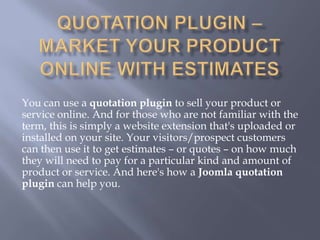 You can use a quotation plugin to sell your product or
service online. And for those who are not familiar with the
term, this is simply a website extension that's uploaded or
installed on your site. Your visitors/prospect customers
can then use it to get estimates – or quotes – on how much
they will need to pay for a particular kind and amount of
product or service. And here's how a Joomla quotation
plugin can help you.
 