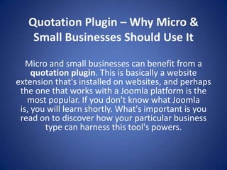 Quotation Plugin – Why Micro &
    Small Businesses Should Use It

   Micro and small businesses can benefit from a
     quotation plugin. This is basically a website
extension that's installed on websites, and perhaps
 the one that works with a Joomla platform is the
   most popular. If you don't know what Joomla
 is, you will learn shortly. What's important is you
 read on to discover how your particular business
        type can harness this tool's powers.
 